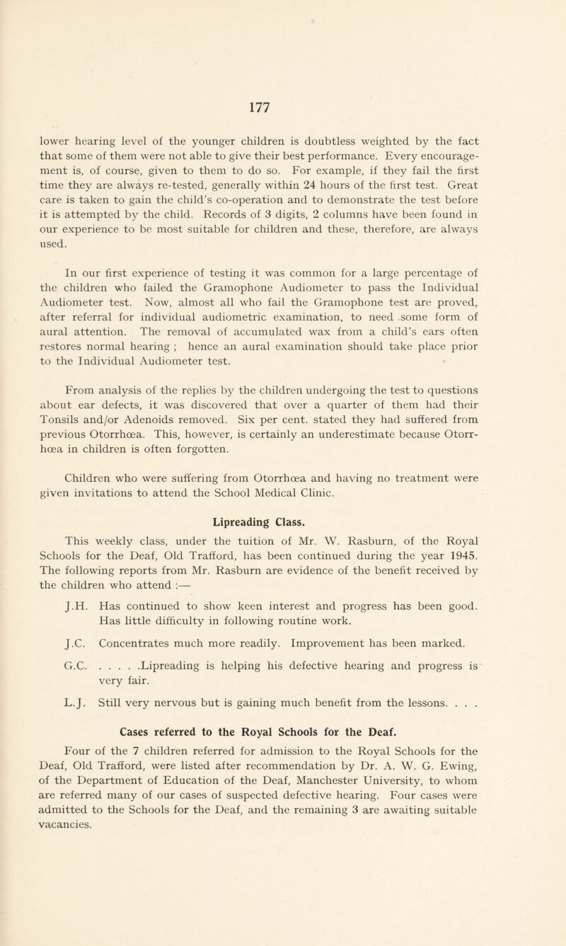 lower hearing level of the younger children is doubtless weighted by the fact that some of them were not able to give their best performance. Every encourage¬ ment is, of course, given to them to do so. For example, if they fail the first time they are always re-tested, generally within 24 hours of the first test. Great care is taken to gain the child’s co-operation and to demonstrate the test before it is attempted by the child. Records of 3 digits, 2 columns have been found in our experience to be most suitable for children and these, therefore, are always used. In our first experience of testing it was common for a large percentage of the children who failed the Gramophone Audiometer to pass the Individual Audiometer test. Now, almost all who fail the Gramophone test are proved, after referral for individual audiometric examination, to need .some form of aural attention. The removal of accumulated wax from a child’s ears often restores normal hearing ; hence an aural examination should take place prior to the Individual Audiometer test. From analysis of the replies by the children undergoing the test to questions about ear defects, it was discovered that over a quarter of them had their Tonsils and/or Adenoids removed. Six per cent, stated they had suffered from previous Otorrhoea. This, however, is certainly an underestimate because Otorr- hoea in children is often forgotten. Children who were suffering from Otorrhoea and having no treatment were given invitations to attend the School Medical Clinic. Lipreading Class. This weekly class, under the tuition of Mr. W. Rasburn, of the Royal Schools for the Deaf, Old Trafford, has been continued during the year 1945. The following reports from Mr. Rasburn are evidence of the benefit received by the children who attend :— J.H. Has continued to show keen interest and progress has been good. Has little difficulty in following routine work. J.C. Concentrates much more readily. Improvement has been marked. G.C.Lipreading is helping his defective hearing and progress is very fair. L.J. Still very nervous but is gaining much benefit from the lessons. . . . Cases referred to the Royal Schools for the Deaf. Four of the 7 children referred for admission to the Royal Schools for the Deaf, Old Trafford, were listed after recommendation by Dr. A. W. G. Ewing, of the Department of Education of the Deaf, Manchester University, to whom are referred many of our cases of suspected defective hearing. Four cases were admitted to the Schools for the Deaf, and the remaining 3 are awaiting suitable vacancies.