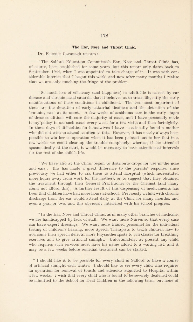 The Ear, Nose and Throat Clinic. Dr. Florence Cavanagh reports :— “ The Salford Education Committee’s Ear, Nose and Throat Clinic has, of course, been established for some years, but this report only dates back to September, 1944, when I was appointed to take charge of it. It was with con¬ siderable interest that I began this work, and now after many months I realise that we are only touching the fringe of the problem. “ So much loss of efficiency (and happiness) in adult life is caused by ear disease and chronic nasal catarrh, that it behoves us to treat diligently the early manifestations of these conditions in childhood. The two most important of these are the detection of early catarrhal deafness and the detection of the ‘ running ear ’ at its onset. A few weeks of assiduous care in the early stages of these conditions will cure the majority of cases, and I have personally made it my policy to see such cases every week for a few visits and then fortnightly. In these days of difficulties for housewives I have occasionally found a mother who did not wish to attend as often as this. However, it has nearly always been possible to win her co-operation when it has been pointed out to her that in a few weeks we could clear up the trouble completely, whereas, if she attended spasmodically at the start, it would be necessary to have attention at intervals for the rest of the child’s life. “ We have also at the Clinic begun to distribute drops for use in the nose and ears ; this has made a great difference to the parents’ response, since previously we had either to ask them to attend Hospital (which necessitated more hours away from work for the mother), or to suggest that they obtained the treatment through their General Practitioner or the Chemist (and many could not afford this). A further result of this dispensing of medicaments has been that children have had more hours at school. Previously a child with chronic discharge from the ear would attend daily at the Clinic for many months, and even a year or two, and this obviously interfered with his school progress. “ In the Ear, Nose and Throat Clinic, as in many other branches of medicine, we are handicapped by lack of staff. We want more Nurses so that every case can have expert dressings. We want more trained personnel for the individual testing of children’s hearing, more Speech Therapists to teach children how to overcome their speech defects, more Physiotherapists to run classes for breathing exercises and to give artificial sunlight. Unfortunately, at present any child who requires such services must have his name added to a waiting list, and it may be a few weeks before remedial treatment can be started.  I should like it to be possible for every child in Salford to have a course of artificial sunlight each winter. I should like to see every child who requires an operation for removal of tonsils and adenoids adqiitted to Hospital within a few weeks. I wish that every child who is found to be severely deafened could be admitted to the School for Deaf Children in the following term, but none of