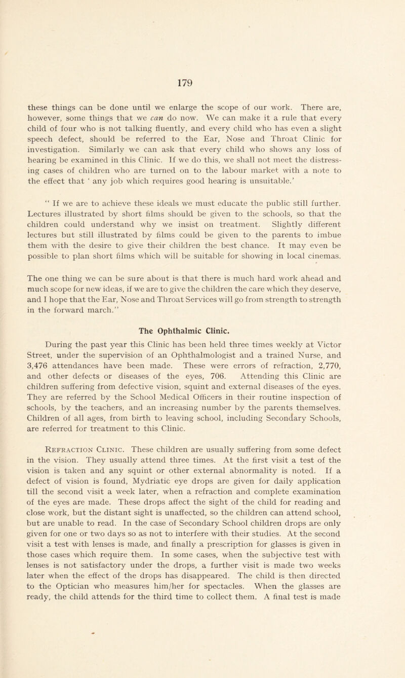 these things can be done until we enlarge the scope of our work. There are, however, some things that we can do now. We can make it a rule that every child of four who is not talking fluently, and every child who has even a slight speech defect, should be referred to the Ear, Nose and Throat Clinic for investigation. Similarly we can ask that every child who shows any loss of hearing be examined in this Clinic. If we do this, we shall not meet the distress¬ ing cases of children who are turned on to the labour market with a note to the effect that ‘ any job which requires good hearing is unsuitable.’ “ If we are to achieve these ideals we must educate the public still further. Lectures illustrated by short films should be given to the schools, so that the children could understand why we insist on treatment. Slightly different lectures but still illustrated by films could be given to the parents to imbue them with the desire to give their children the best chance. It may even be possible to plan short films which will be suitable for showing in local cinemas. The one thing we can be sure about is that there is much hard work ahead and much scope for new ideas, if we are to give the children the care which they deserve, and I hope that the Ear, Nose and Throat Services will go from strength to strength in the forward march.” The Ophthalmic Clinic. During the past year this Clinic has been held three times weekly at Victor Street, under the supervision of an Ophthalmologist and a trained Nurse, and 3,476 attendances have been made. These were errors of refraction, 2,770, and other defects or diseases of the eyes, 706. Attending this Clinic are children suffering from defective vision, squint and external diseases of the eyes. They are referred by the School Medical Officers in their routine inspection of schools, by the teachers, and an increasing number by the parents themselves. Children of all ages, from birth to leaving school, including Secondary Schools, are referred for treatment to this Clinic. Refraction Clinic. These children are usually suffering from some defect in the vision. They usually attend three times. At the first visit a test of the vision is taken and any squint or other external abnormality is noted. If a defect of vision is found, Mydriatic eye drops are given for daily application till the second visit a week later, when a refraction and complete examination of the eyes are made. These drops affect the sight of the child for reading and close work, but the distant sight is unaffected, so the children can attend school, but are unable to read. In the case of Secondary School children drops are only given for one or two days so as not to interfere with their studies. At the second visit a test with lenses is made, and finally a prescription for glasses is given in those cases which require them. In some cases, when the subjective test with lenses is not satisfactory under the drops, a further visit is made two weeks later when the effect of the drops has disappeared. The child is then directed to the Optician who measures him/her for spectacles. When the glasses are ready, the child attends for the third time to collect them, A final test is made