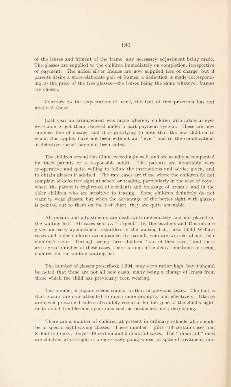 of the lenses and fitment of the frame, any necessary adjustment being made. The glasses are supplied to the children immediately on completion, irrespective of payment. The nickel silver frames are now supplied free of charge, but if parents desire a more elaborate pair of frames, a deduction is made correspond¬ ing to the price of the free glasses—the lenses being the same whatever frames are chosen. Contrary to the expectation of some, the fact of free provision has not involved abuse. Last year an arrangement was made whereby children with artificial eyes were able to get them renewed under a part payment system. These are now supplied free of charge, and it is gratifying to note that the few children to whom this applies have not been without an “ eye ” and so the complications of defective socket have not been noted. The children attend this Clinic exceedingly well, and are usually accompanied by their parents or a responsible adult. The parents are invariably very co-operative and quite willing to follow the instructions and advice given, and to obtain glasses if advised. The rare cases are those where the children do not complain of defective sight at school or reading, particularly in the case of boys ; where the parent is frightened of accidents and breakage of lenses ; and in the older children who are sensitive to teasing. Some children definitely do not want to wear glasses, but when the advantage of the better sight with glasses is pointed out to them on the test chart, they are quite amenable. All repairs and adjustments are dealt with immediately and not placed on the waiting list. All cases sent as “ Urgent ” by the teachers and Doctors are given an early appointment regardless of the waiting list ; also Child Welfare cases and older children accompanied by parents who are worried about their children’s sight. Through seeing these children “ out of their turn,” and there are a great number of these cases, there is some little delay sometimes in seeing children on the routine waiting list. The number of glasses prescribed, 1,304, may seem rather high, but it should be noted that these are not all new cases, many being a change of lenses from those which the child has previously been wearing. The number of repairs seems similar to that in previous years. The fact is that repairs are now attended to much more promptly and effectively. Glasses are never prescribed unless absolutely essential for the good of the child’s sight, or to avoid troublesome symptoms such as headaches, etc., developing. There are a number of children at present in ordinary schools who should be in special sight-saving classes. These number : girls—-14 certain cases and 8 doubtful ones ; boys—18 certain and 5 doubtful cases. The “ doubtful ” ones are children whose sight is progressively going worse, in spite of treatment, and