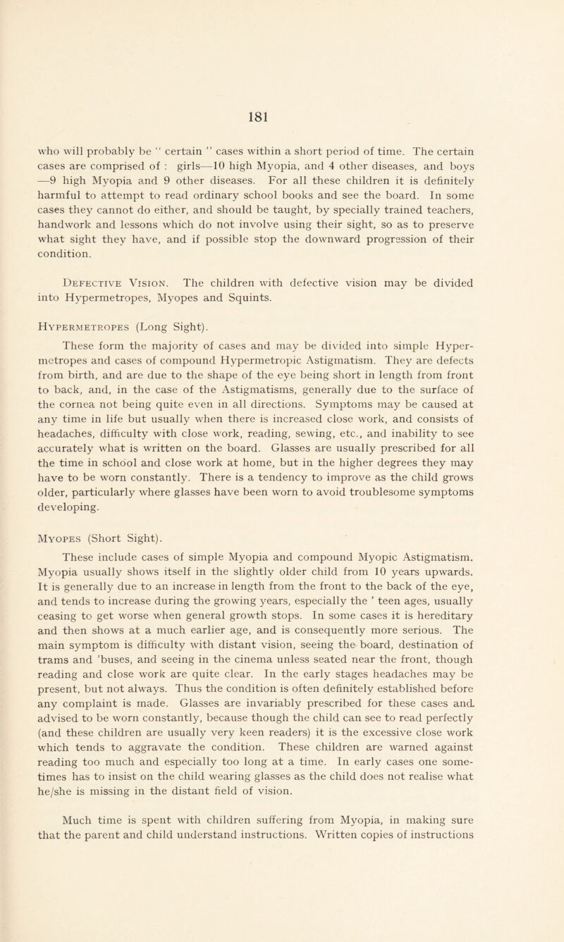 who will probably be “ certain ” cases within a short period of time. The certain cases are comprised of : girls—10 high Myopia, and 4 other diseases, and boys —9 high Myopia and 9 other diseases. For all these children it is definitely harmful to attempt to read ordinary school books and see the board. In some cases they cannot do either, and should be taught, by specially trained teachers, handwork and lessons which do not involve using their sight, so as to preserve what sight they have, and if possible stop the downward progression of their condition. Defective Vision. The children with defective vision may be divided into Hypermetropes, Myopes and Squints. Hypermetropes (Long Sight). These form the majority of cases and may be divided into simple Hyper¬ metropes and cases of compound Hypermetropic Astigmatism. They are defects from birth, and are due to the shape of the eye being short in length from front to back, and, in the case of the Astigmatisms, generally due to the surface of the cornea not being quite even in all directions. Symptoms may be caused at any time in life but usually when there is increased close work, and consists of headaches, difficulty with close work, reading, sewing, etc., and inability to see accurately what is written on the board. Glasses are usually prescribed for all the time in school and close work at home, but in the higher degrees they may have to be worn constantly. There is a tendency to improve as the child grows older, particularly where glasses have been worn to avoid troublesome symptoms developing. Myopes (Short Sight). These include cases of simple Myopia and compound Myopic Astigmatism. Myopia usually shows itself in the slightly older child from 10 years upwards. It is generally due to an increase in length from the front to the back of the eye, and tends to increase during the growing years, especially the ’ teen ages, usually ceasing to get worse when general growth stops. In some cases it is hereditary and then shows at a much earlier age, and is consequently more serious. The main symptom is difficulty with distant vision, seeing the board, destination of trams and 'buses, and seeing in the cinema unless seated near the front, though reading and close work are quite clear. In the early stages headaches may be present, but not always. Thus the condition is often definitely established before any complaint is made. Glasses are invariably prescribed for these cases and advised to be worn constantly, because though the child can see to read perfectly (and these children are usually very keen readers) it is the excessive close work which tends to aggravate the condition. These children are warned against reading too much and especially too long at a time. In early cases one some¬ times has to insist on the child wearing glasses as the child does not realise what he/she is missing in the distant field of vision. Much time is spent with children suffering from Myopia, in making sure that the parent and child understand instructions. Written copies of instructions