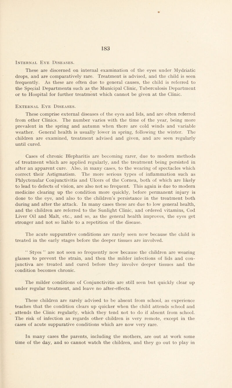 Internal Eye Diseases. These are discerned on internal examination of the eyes under Mydriatic drops, and are comparatively rare. Treatment is advised, and the child is seen frequently. As these are often due to general causes, the child is referred to the Special Departments such as the Municipal Clinic, Tuberculosis Department or to Hospital for further treatment which cannot be given at the Clinic. External Eye Diseases. These comprise external diseases of the eyes and lids, and are often referred from other Clinics. The number varies with the time of the year, being more prevalent in the spring and autumn when there are cold winds and variable weather. General health is usually lower in spring, following the winter. The children are examined, treatment advised and given, and are seen regularly until cured. Cases of chronic Blepharitis are becoming rarer, due to modern methods of treatment which are applied regularly, and the treatment being persisted in after an apparent cure. Also, in many cases, to the wearing of spectacles which correct their Astigmatism. The more serious types of inflammation such as Phlyctenular Conjunctivitis and Ulcers of the Cornea, both of which are likely to lead to defects of vision, are also not so frequent. This again is due to modern medicine clearing up the condition more quickly, before permanent injury is done to the eye, and also to the children’s persistance in the treatment both during and after the attack. In many cases these are due to low general health, and the children are referred to the Sunlight Clinic, and ordered vitamins, Cod Liver Oil and Malt, etc., and so, as the general health improves, the eyes get stronger and not so liable to a repetition of the disease. The acute suppurative conditions are rarely seen now because the child is treated in the early stages before the deeper tissues are involved. “ Styes ” are not seen so frequently now because the children are wearing glasses to prevent the strain, and then the milder infections of lids and con¬ junctiva are treated and cured before they involve deeper tissues and the condition becomes chronic. The milder conditions of Conjunctivitis are still seen but quickly clear up under regular treatment, and leave no after-effects. These children are rarely advised to be absent from school, as experience teaches that the condition clears up quicker when the child attends school and attends the Clinic regularly, which they tend not to do if absent from school. The risk of infection as regards other children is very remote, except in the cases of acute suppurative conditions which are now very rare. In many cases the parents, including the mothers, are out at work some time of the day, and so cannot watch the children, and they go out to play in