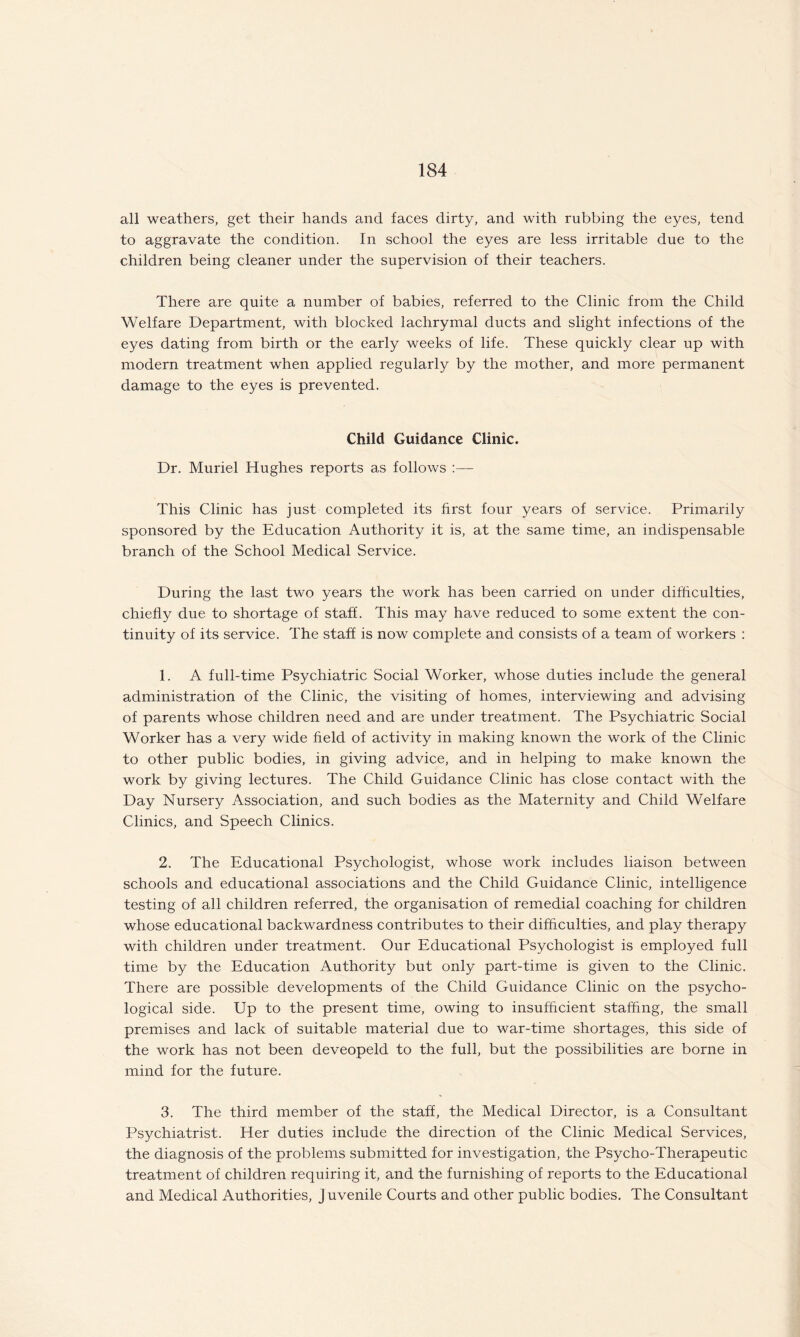 all weathers, get their hands and faces dirty, and with rubbing the eyes, tend to aggravate the condition. In school the eyes are less irritable due to the children being cleaner under the supervision of their teachers. There are quite a number of babies, referred to the Clinic from the Child Welfare Department, with blocked lachrymal ducts and slight infections of the eyes dating from birth or the early weeks of life. These quickly clear up with modern treatment when applied regularly by the mother, and more permanent damage to the eyes is prevented. Child Guidance Clinic. Dr. Muriel Hughes reports as follows :— This Clinic has just completed its first four years of service. Primarily sponsored by the Education Authority it is, at the same time, an indispensable branch of the School Medical Service. During the last two years the work has been carried on under difficulties, chiefly due to shortage of staff. This may have reduced to some extent the con¬ tinuity of its service. The staff is now complete and consists of a team of workers : 1. A full-time Psychiatric Social Worker, whose duties include the general administration of the Clinic, the visiting of homes, interviewing and advising of parents whose children need and are under treatment. The Psychiatric Social Worker has a very wide field of activity in making known the work of the Clinic to other public bodies, in giving advice, and in helping to make known the work by giving lectures. The Child Guidance Clinic has close contact with the Day Nursery Association, and such bodies as the Maternity and Child Welfare Clinics, and Speech Clinics. 2. The Educational Psychologist, whose work includes liaison between schools and educational associations and the Child Guidance Clinic, intelligence testing of all children referred, the organisation of remedial coaching for children whose educational backwardness contributes to their difficulties, and play therapy with children under treatment. Our Educational Psychologist is employed full time by the Education Authority but only part-time is given to the Clinic. There are possible developments of the Child Guidance Clinic on the psycho¬ logical side. Up to the present time, owing to insufficient staffing, the small premises and lack of suitable material due to war-time shortages, this side of the work has not been deveopeld to the full, but the possibilities are borne in mind for the future. 3. The third member of the staff, the Medical Director, is a Consultant Psychiatrist. Her duties include the direction of the Clinic Medical Services, the diagnosis of the problems submitted for investigation, the Psycho-Therapeutic treatment of children requiring it, and the furnishing of reports to the Educational and Medical Authorities, juvenile Courts and other public bodies. The Consultant