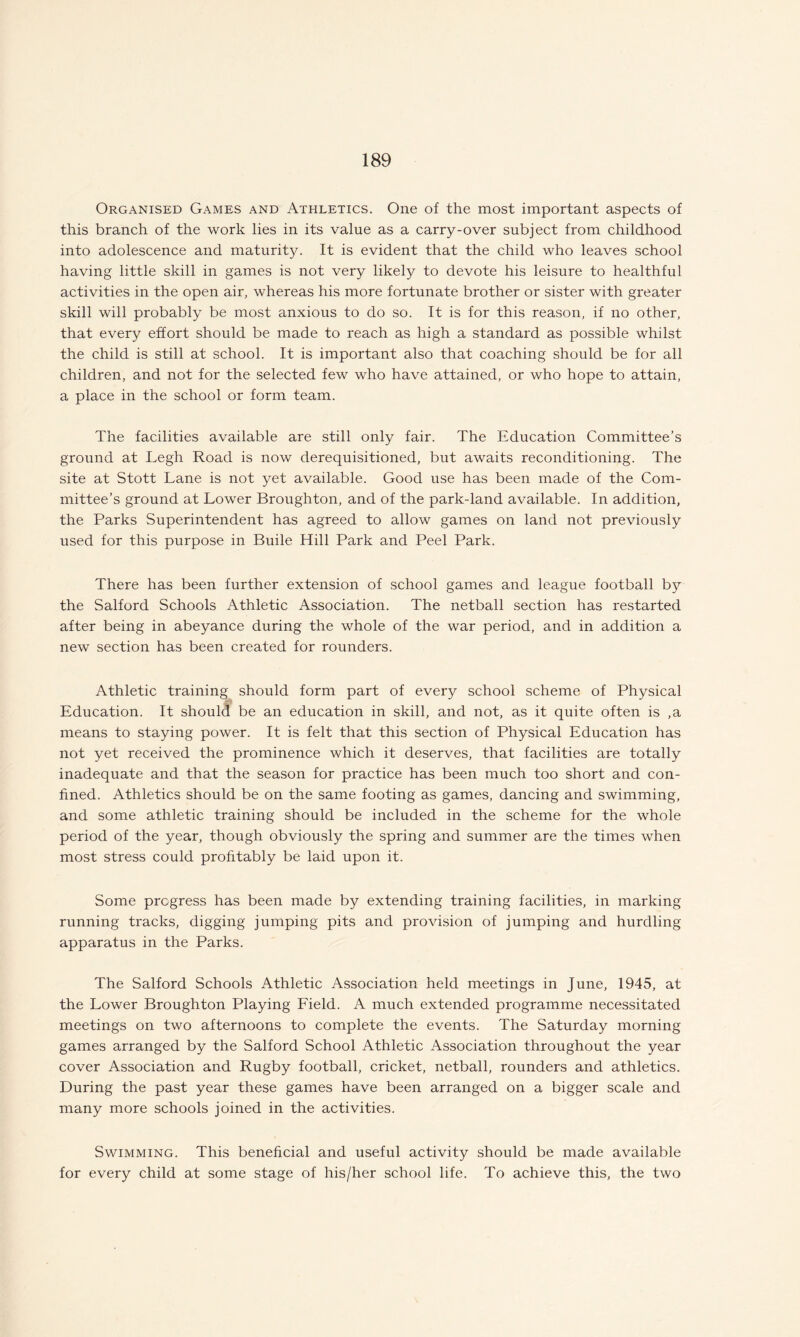 Organised Games and Athletics. One of the most important aspects of this branch of the work lies in its value as a carry-over subject from childhood into adolescence and maturity. It is evident that the child who leaves school having little skill in games is not very likely to devote his leisure to healthful activities in the open air, whereas his more fortunate brother or sister with greater skill will probably be most anxious to do so. It is for this reason, if no other, that every effort should be made to reach as high a standard as possible whilst the child is still at school. It is important also that coaching should be for all children, and not for the selected few who have attained, or who hope to attain, a place in the school or form team. The facilities available are still only fair. The Education Committee’s ground at Legh Road is now derequisitioned, but awaits reconditioning. The site at Stott Lane is not yet available. Good use has been made of the Com¬ mittee’s ground at Lower Broughton, and of the park-land available. In addition, the Parks Superintendent has agreed to allow games on land not previously used for this purpose in Buile Hill Park and Peel Park. There has been further extension of school games and league football by the Salford Schools Athletic Association. The netball section has restarted after being in abeyance during the whole of the war period, and in addition a new section has been created for rounders. Athletic training should form part of every school scheme of Physical Education. It should be an education in skill, and not, as it quite often is ,a means to staying power. It is felt that this section of Physical Education has not yet received the prominence which it deserves, that facilities are totally inadequate and that the season for practice has been much too short and con¬ fined. Athletics should be on the same footing as games, dancing and swimming, and some athletic training should be included in the scheme for the whole period of the year, though obviously the spring and summer are the times when most stress could profitably be laid upon it. Some progress has been made by extending training facilities, in marking running tracks, digging jumping pits and provision of jumping and hurdling apparatus in the Parks. The Salford Schools Athletic Association held meetings in June, 1945, at the Lower Broughton Playing Field. A much extended programme necessitated meetings on two afternoons to complete the events. The Saturday morning games arranged by the Salford School Athletic Association throughout the year cover Association and Rugby football, cricket, netball, rounders and athletics. During the past year these games have been arranged on a bigger scale and many more schools joined in the activities. Swimming. This beneficial and useful activity should be made available for every child at some stage of his/her school life. To achieve this, the two