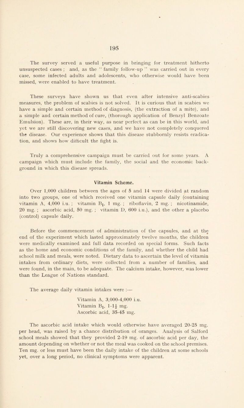 The survey served a useful purpose in bringing for treatment hitherto unsuspected cases ; and, as the “ family follow-up ” was carried out in every case, some infected adults and adolescents, who otherwise would have been missed, were enabled to have treatment. These surveys have shown us that even after intensive anti-scabies measures, the problem of scabies is not solved. It is curious that in scabies we have a simple and certain method of diagnosis, (the extraction of a mite), and a simple and certain method of cure, (thorough application of Benzyl Benzoate Emulsion). These are, in their way, as near perfect as can be in this world, and yet we are still discovering new cases, and we have not completely conquered the disease. Our experience shows that this disease stubbornly resists eradica¬ tion, and shows how difficult the fight is. Truly a comprehensive campaign must be carried out for some years. A campaign which must include the family, the social and the economic back¬ ground in which this disease spreads. Vitamin Scheme. Over 1,000 children between the ages of 5 and 14 were divided at random into two groups, one of which received one vitamin capsule daily (containing vitamin A, 4,000 i.u. ; vitamin Bj, 1 mg. ; riboflavin, 2 mg. ; nicotinamide, 20 mg. ; ascorbic acid, 50 mg. ; vitamin D, 600 i.u.), and the other a placebo (control) capsule daily. Before the commencement of administration of the capsules, and at the end of the experiment which lasted approximately twelve months, the children were medically examined and full data recorded on special forms. Such facts as the home and economic conditions of the family, and whether the child had school milk and meals, were noted. Dietary data to ascertain the level of vitamin intakes from ordinary diets, were collected from a number of families, and were found, in the main, to be adequate. The calcium intake, however, was lower than the League of Nations standard. The average daily vitamin intakes were :— Vitamin A, 3,000-4,000 i.u. Vitamin Bj, 1-1^ mg. Ascorbic acid, 35-45 mg. The ascorbic acid intake which would otherwise have averaged 20-25 mg. per head, was raised by a chance distribution of oranges. Analysis of Salford school meals showed that they provided 2-19 mg. of ascorbic acid per day, the amount depending on whether or not the meal was cooked on the school premises. Ten mg. or less must have been the daily intake of the children at some schools yet, over a long period, no clinical symptoms were apparent.