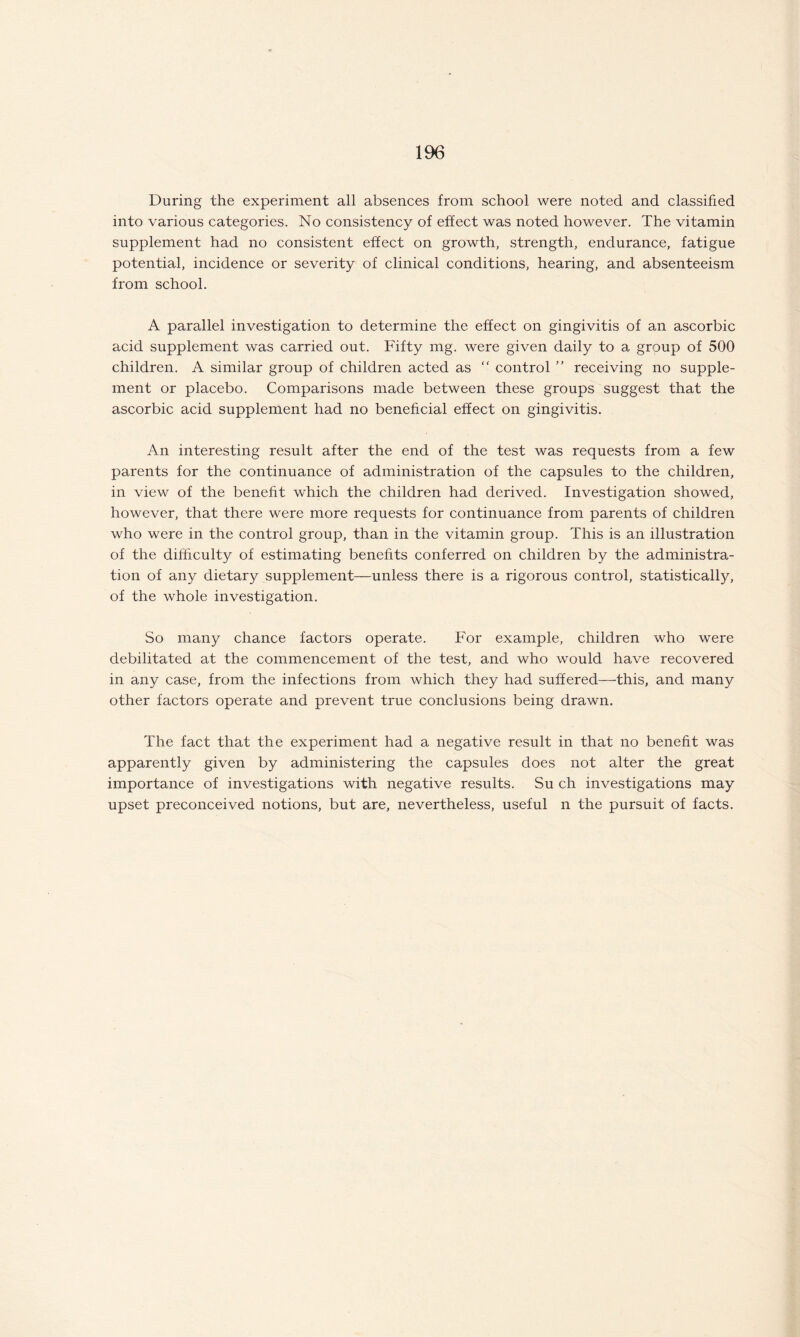 During the experiment all absences from school were noted and classified into various categories. No consistency of effect was noted however. The vitamin supplement had no consistent effect on growth, strength, endurance, fatigue potential, incidence or severity of clinical conditions, hearing, and absenteeism from school. A parallel investigation to determine the effect on gingivitis of an ascorbic acid supplement was carried out. Fifty mg. were given daily to a group of 500 children. A similar group of children acted as “ control ” receiving no supple¬ ment or placebo. Comparisons made between these groups suggest that the ascorbic acid supplement had no beneficial effect on gingivitis. An interesting result after the end of the test was requests from a few parents for the continuance of administration of the capsules to the children, in view of the benefit which the children had derived. Investigation showed, however, that there were more requests for continuance from parents of children who were in the control group, than in the vitamin group. This is an illustration of the difficulty of estimating benefits conferred on children by the administra¬ tion of any dietary supplement—unless there is a rigorous control, statistically, of the whole investigation. So many chance factors operate. For example, children who were debilitated at the commencement of the test, and who would have recovered in any case, from the infections from which they had suffered—this, and many other factors operate and prevent true conclusions being drawn. The fact that the experiment had a negative result in that no benefit was apparently given by administering the capsules does not alter the great importance of investigations with negative results. Su ch investigations may upset preconceived notions, but are, nevertheless, useful n the pursuit of facts.