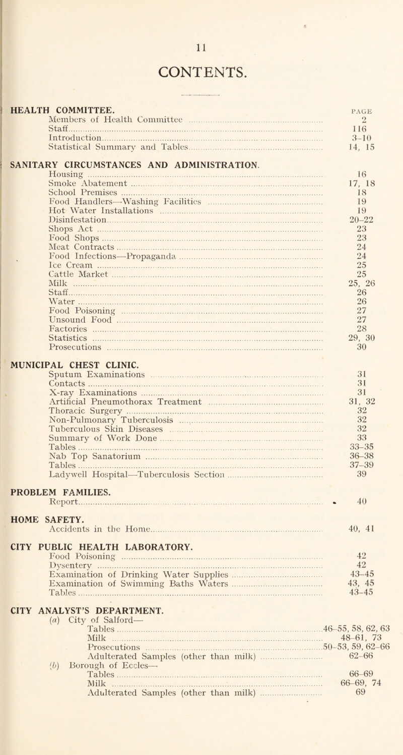 CONTENTS. HEALTH COMMITTEE. PAGE Members of Health Committee . 2 Staff. 116 Introduction. 3-10 Statistical Summary and Tables. 14, 15 SANITARY CIRCUMSTANCES AND ADMINISTRATION. Housing . 16 Smoke Abatement . 17, 18 School Premises . 18 Food Handlers—-Washing Facilities . 19 Hot Water Installations . 19 Disinfestation. 20-22 Shops Act . 23 Food Shops. 23 Meat Contracts. 24 Food Infections—Propaganda. 24 Ice Cream . 25 Cattle Market . 25 Milk . 25, 26 Staff. 26 W ater. 26 Food Poisoning . 27 Unsound Food . 27 Factories . 28 Statistics . 29, 30 Prosecutions . 30 MUNICIPAL CHEST CLINIC. Sputum Examinations . 31 Contacts. 31 X-ray Examinations . 31 Artificial Pneumothorax Treatment . 31, 32 Thoracic Surgery . 32 Non-Pulmonary Tuberculosis . 32 Tuberculous Skin Diseases . 32 Summary of Work Done .. 33 Tables. 33-35 Nab Top Sanatorium . 36-38 Tables. 37-39 Lady well Hospital—Tuberculosis Section. 39 PROBLEM FAMILIES. Report. • 40 HOME SAFETY. Accidents in the Home. 40, 41 CITY PUBLIC HEALTH LABORATORY. Food Poisoning . 42 Dysentery . 42 Examination of Drinking Water Supplies . 43-45 Examination of Swimming Baths Waters . 43, 45 Tables. 43-45 CITY ANALYST S DEPARTMENT. (a) City of Salford— Tables.46-55, 58, 62, 63 Milk . 48-61, 73 Prosecutions .50-53, 59, 62-66 Adulterated Samples (other than milk) . 62-66 {b) Borough of Eccles— Tables. 66-69 Milk . 66-69, 74 Adulterated Samples (other than milk) . 69