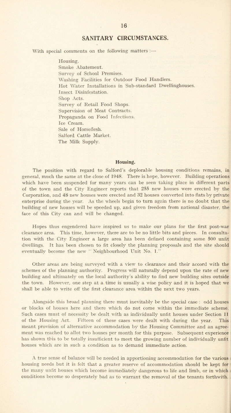 SANITARY CIRCUMSTANCES. With special comments on the following matters :— Housing. Smoke Abatement. Survey of School Premises. Washing Facilities for Outdoor Food Handlers. Plot Water Installations in Sub-standard Dwellinghouses. Insect Disinfestation. Shop Acts. Survey of Retail Food Shops. Supervision of Meat Contracts. Propaganda on Food Infections. Ice Cream. Sale of Horseflesh. Salford Cattle Market. The Milk Supply. Housing. The position with regard to Salford’s deplorable housing conditions remains, in general, much the same at the close of 1948. There is hope, however. Building operations which have been suspended for many years can be seen taking place in different parts of the town and the City Engineer reports that 255 new houses were erected by the Corporation, and 48 new houses were erected and 32 houses converted into flats by private enterprise during the year. As the wheels begin to turn again there is no doubt that the building of new houses will be speeded up, and given freedom from national disaster, the face of this City can and will be changed. Hopes thus engendered have inspired us to make our plans for the first post-war clearance area. This time, however, there are to be no little bits and pieces. In consulta¬ tion with the City Engineer a large area has been defined containing some 500 unfit dwellings. It has been chosen to fit closely the planning proposals and the site should eventually become the new “ Neighbourhood Unit No. 1.” Other areas are being surveyed with a view to clearance and their accord with the schemes of the planning authority. Progress will naturally depend upon the rate of new building and ultimately on the local authority’s ability to find new building sites outside the town. However, one step at a time is usually a wise policy and it is hoped that we shall be able to write off the first clearance area within the next two years. Alongside this broad planning there must inevitably be the special case : odd houses or blocks of houses here and there which do not come within the immediate scheme. Such cases must of necessity be dealt with as individually unfit houses under Section 11 of the Housing Act. Fifteen of these cases were dealt with during the year. This meant provision of alternative accommodation by the Housing Committee and an agree¬ ment was reached to allot two houses per month for this purpose. Subsequent experience has shown this to be totally insufficient to meet the growing number of individually unfit houses which are in such a condition as to demand immediate action. A true sense of balance will be needed in apportioning accommodation for the various housing needs but it is felt that a greater reserve of accommodation should be kept for the many unfit houses which become immediately dangerous to life and limb, or in which conditions become so desperately bad as to warrant the removal of the tenants forthwith.