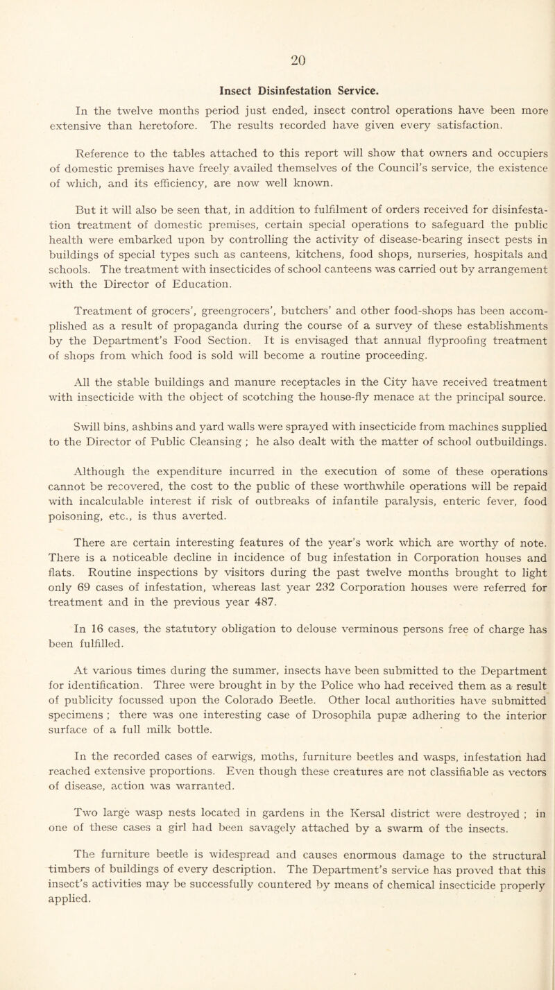 Insect Disinfestation Service. In the twelve months period just ended, insect control operations have been more extensive than heretofore. The results recorded have given every satisfaction. Reference to the tables attached to this report will show that owners and occupiers of domestic premises have freely availed themselves of the Council’s service, the existence of which, and its efficiency, are now well known. But it will also be seen that, in addition to fulfilment of orders received for disinfesta¬ tion treatment of domestic premises, certain special operations to safeguard the public health were embarked upon by controlling the activity of disease-bearing insect pests in buildings of special types such as canteens, kitchens, food shops, nurseries, hospitals and schools. The treatment with insecticides of school canteens was carried out by arrangement with the Director of Education. Treatment of grocers’, greengrocers’, butchers’ and other food-shops has been accom¬ plished as a result of propaganda during the course of a survey of these establishments by the Department’s Food Section. It is envisaged that annual flyproofing treatment of shops from which food is sold will become a routine proceeding. All the stable buildings and manure receptacles in the City have received treatment with insecticide with the object of scotching the house-fly menace at the principal source. Swill bins, ashbins and yard walls were sprayed with insecticide from machines supplied to the Director of Public Cleansing ; he also dealt with the matter of school outbuildings. Although the expenditure incurred in the execution of some of these operations cannot be recovered, the cost to the public of these worthwdiile operations will be repaid with incalculable interest if risk of outbreaks of infantile paralysis, enteric fever, food poisoning, etc., is thus averted. There are certain interesting features of the year’s work which are worthy of note. There is a noticeable decline in incidence of bug infestation in Corporation houses and flats. Routine inspections by visitors during the pa,st twelve months brought to light only 69 cases of infestation, whereas last year 232 Corporation houses were referred for treatment and in the previous year 487. In 16 cases, the statutory obligation to delouse verminous persons free of charge has been fulfilled. At various times during the summer, insects have been submitted to the Department for identification. Three were brought in by the Police who had received them as a result of publicity focussed upon the Colorado Beetle. Other local authorities have submitted specimens ; there was one interesting case of Drosophila pupas adhering to the interior surface of a full milk bottle. In the recorded cases of earwigs, moths, furniture beetles and wasps, infestation had reached extensive proportions. Even though these creatures are not classifiable as vectors of disease, action was warranted. Two large wasp nests located in gardens in the Kersal district were destroyed ; in one of these cases a girl had been savagely attached by a swarm of the insects. The furniture beetle is widespread and causes enormous damage to the structural timbers of buildings of every description. The Department’s service has proved that this insect’s activities may be successfully countered by means of chemical insecticide properly applied.