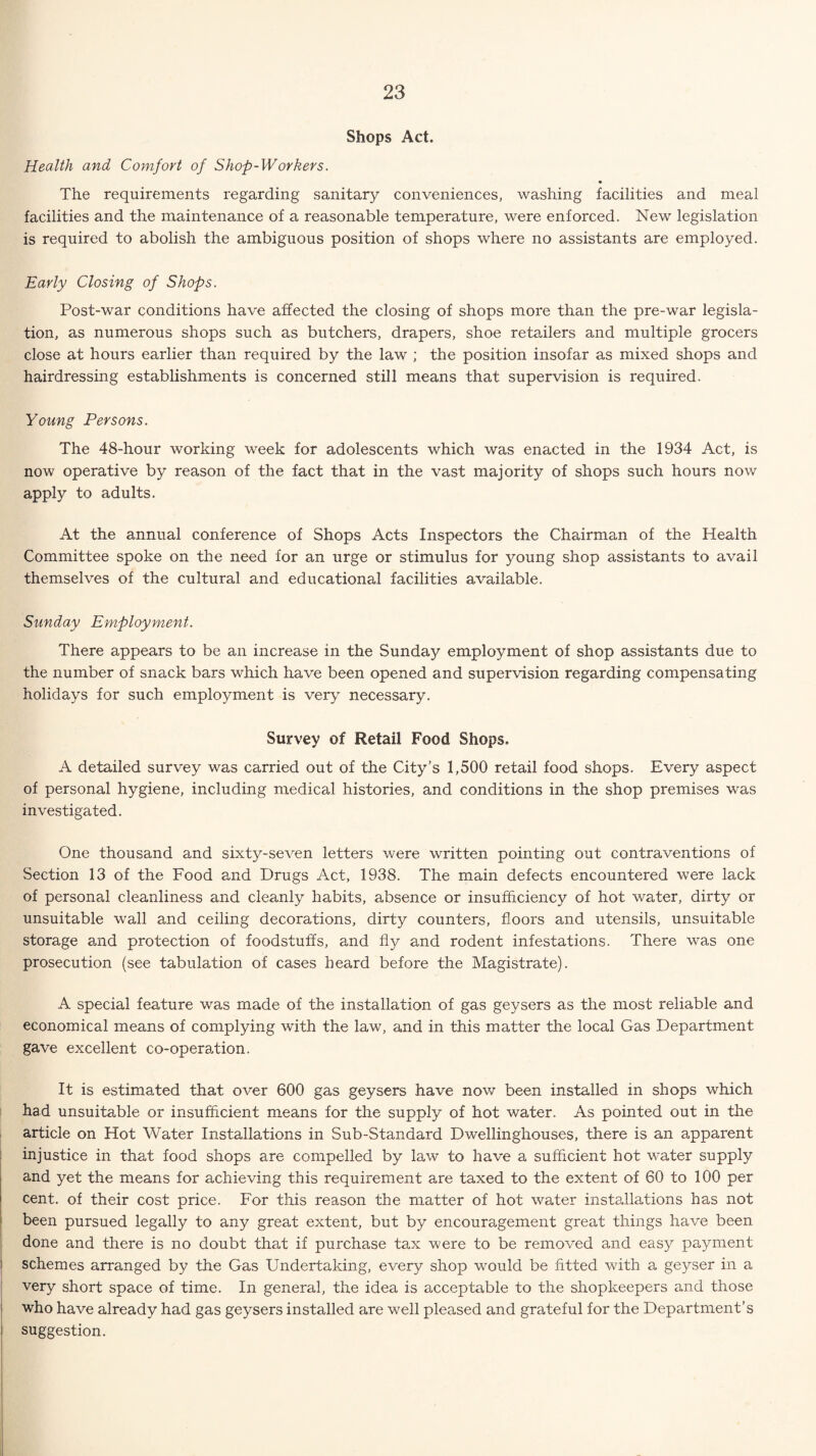 Shops Act. Health and Comfort of Shop-Workers. The requirements regarding sanitary conveniences, washing facilities and meal facilities and the maintenance of a reasonable temperature, were enforced. New legislation is required to abolish the ambiguous position of shops where no assistants are employed. Early Closing of Shops. Post-war conditions have affected the closing of shops more than the pre-war legisla¬ tion, as numerous shops such as butchers, drapers, shoe retailers and multiple grocers close at hours earlier than required by the law ; the position insofar as mixed shops and hairdressing establishments is concerned still means that supervision is required. Young Persons. The 48-hour working week for adolescents which was enacted in the 1934 Act, is now operative by reason of the fact that in the vast majority of shops such hours now apply to adults. At the annual conference of Shops Acts Inspectors the Chairman of the Health Committee spoke on the need for an urge or stimulus for young shop assistants to avail themselves of the cultural and educational facilities available. Sunday Employment. There appears to be an increase in the Sunday employment of shop assistants due to the number of snack bars which have been opened and supervision regarding compensating holidays for such employment is very necessary. Survey of Retail Food Shops. A detailed survey was carried out of the City’s 1,500 retail food shops. Every aspect of personal hygiene, including medical histories, and conditions in the shop premises was investigated. One thousand and sixty-seven letters were written pointing out contraventions of Section 13 of the Food and Drugs Act, 1938. The main defects encountered were lack of personal cleanliness and cleanly habits, absence or insufficiency of hot water, dirty or unsuitable wall and ceiling decorations, dirty counters, floors and utensils, unsuitable storage and protection of foodstuffs, and fly and rodent infestations. There was one prosecution (see tabulation of cases heard before the Magistrate). A special feature was made of the installation of gas geysers as the most reliable and economical means of complying with the law, and in this matter the local Gas Department gave excellent co-operation. It is estimated that over 600 gas geysers have now been installed in shops which had unsuitable or insufficient means for the supply of hot water. As pointed out in the article on Hot Water Installations in Sub-Standard Dwellinghouses, there is an apparent injustice in that food shops are compelled by law to have a sufficient hot water supply and yet the means for achieving this requirement are taxed to the extent of 60 to 100 per cent, of their cost price. For this reason the matter of hot water installations has not been pursued legally to any great extent, but by encouragement great things have been done and there is no doubt that if purchase tax were to be removed and easy payment schemes arranged by the Gas Undertaking, every shop would be fitted with a geyser in a very short space of time. In general, the idea is acceptable to the shopkeepers and those who have already had gas geysers installed are well pleased and grateful for the Department’s suggestion.