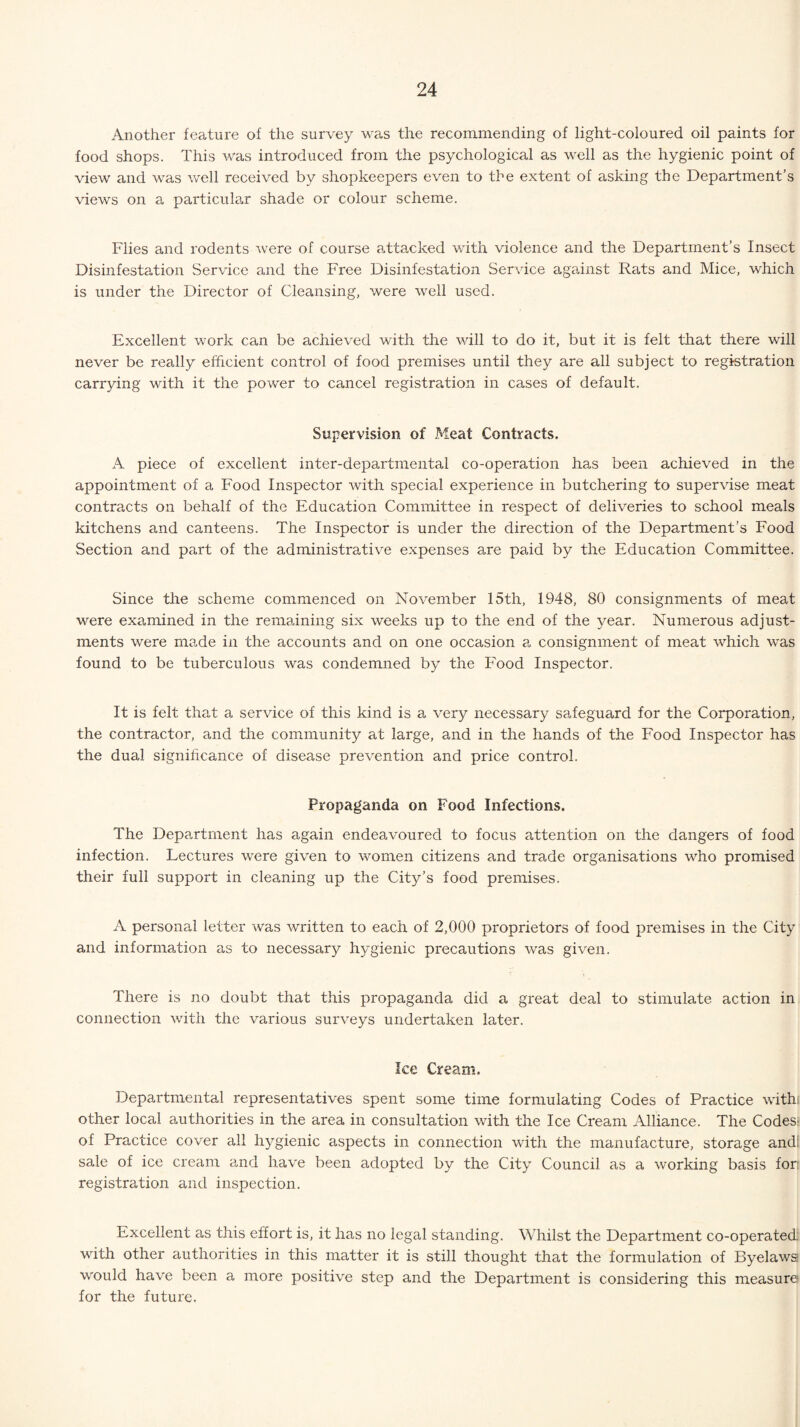 Another feature of the survey was the recommending of light-coloured oil paints for food shops. This was introduced from the psychological as well as the hygienic point of view and was well received by shopkeepers even to the extent of asking the Department’s views on a particular shade or colour scheme. Flies and rodents were of course attacked with violence and the Department’s Insect Disinfestation Service and the Free Disinfestation Service against Rats and Mice, which is under the Director of Cleansing, were well used. Excellent work can be achieved with the will to do it, but it is felt that there will never be really efficient control of food premises until they are all subject to registration carrying with it the power to cancel registration in cases of default. Supervision of Meat Contracts. A piece of excellent inter-departmental co-operation has been achieved in the appointment of a Food Inspector with special experience in butchering to supervise meat contracts on behalf of the Education Committee in respect of deliveries to school meals kitchens and canteens. The Inspector is under the direction of the Department’s Food Section and part of the administrative expenses are paid by the Education Committee. Since the scheme commenced on November 15th, 1948, 80 consignments of meat were examined in the remaining six weeks up to the end of the year. Numerous adjust¬ ments were made in the accounts and on one occasion a consignment of meat which was found to be tuberculous was condemned by the Food Inspector. It is felt that a service of this kind is a very necessary safeguard for the Corporation, the contractor, and the community at large, and in the hands of the Food Inspector has the dual significance of disease prevention and price control. Propaganda on Food Infections. The Department has again endeavoured to focus attention on the dangers of food infection. Lectures were given to women citizens and trade organisations who promised their full support in cleaning up the City’s food premises. A personal letter was written to each of 2,000 proprietors of food premises in the City and information as to necessary hygienic precautions was given. There is no doubt that this propaganda did a great deal to stimulate action in connection with the various surveys undertaken later. Ice Cream. Departmental representatives spent some time formulating Codes of Practice withi other local authorities in the area in consultation with the Ice Cream Alliance. The Codes; of Practice cover all hygienic aspects in connection with the manufacture, storage and: sale of ice cream and have been adopted by the City Council as a working basis for: registration and inspection. Excellent as this effort is, it has no legal standing. Whilst the Department co-operated: with other authorities in this matter it is still thought that the formulation of Byelaws would have been a more positive step and the Department is considering this measure for the future.