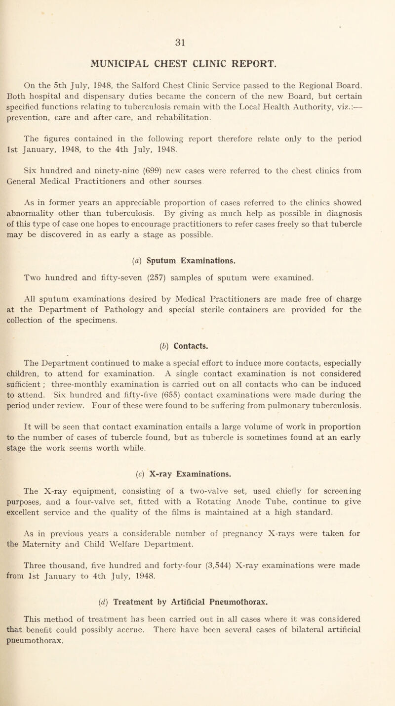 MUNICIPAL CHEST CLINIC REPORT. On the 5th July, 1948, the Salford Chest Clinic Service passed to the Regional Board. Both hospital and dispensary duties became the concern of the new Board, but certain specified functions relating to tuberculosis remain with the Local Health Authority, viz.:— prevention, care and after-care, and rehabilitation. The figures contained in the following report therefore relate only to the period 1st January, 1948, to the 4th July, 1948. Six hundred and ninety-nine (699) new cases were referred to the chest clinics from General Medical Practitioners and other sourses As in former years an appreciable proportion of cases referred to the clinics showed abnormality other than tuberculosis. By giving as much help as possible in diagnosis of this type of case one hopes to encourage practitioners to refer cases freely so that tubercle may be discovered in as early a stage as possible. (a) Sputum Examinations. Two hundred and fifty-seven (257) samples of sputum were examined. All sputum examinations desired by Medical Practitioners are made free of charge at the Department of Pathology and special sterile containers are provided for the collection of the specimens. (b) Contacts. The Department continued to make a special effort to induce more contacts, especially children, to attend for examination. A single contact examination is not considered sufficient; three-monthly examination is carried out on all contacts who can be induced to attend. Six hundred and fifty-five (655) contact examinations were made during the period under review. Four of these were found to be suffering from pulmonary tuberculosis. It ■wall be seen that contact examination entails a large volume of work in proportion to the number of cases of tubercle found, but as tubercle is sometimes found at an early stage the work seems worth while. (c) X-ray Examinations. The X-ray equipment, consisting of a two-valve set, used chiefly for screening purposes, and a four-valve set, fitted with a Rotating Anode Tube, continue to give excellent service and the quality of the films is maintained at a high standard. As in previous years a considerable number of pregnancy X-rays were taken for the Maternity and Child Welfare Department. Three thousand, five hundred and forty-four (3,544) X-ray examinations were made from 1st January to 4th July, 1948. (d) Treatment by Artificial Pneumothorax. This method of treatment has been carried out in all cases where it was considered that benefit could possibly accrue. There have been several cases of bilateral artificial pneumothorax.