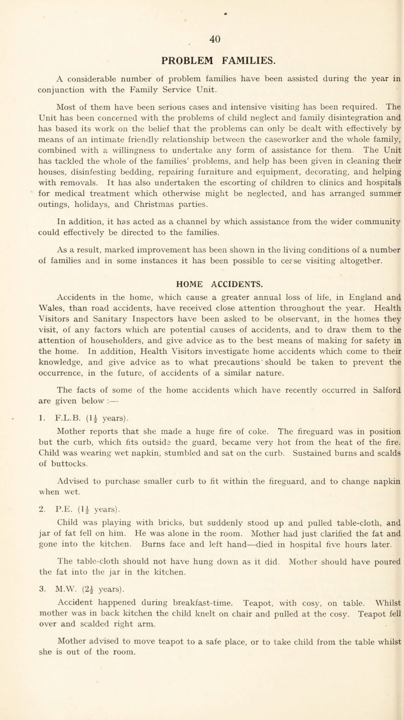 PROBLEM FAMILIES. A considerable number of problem families have been assisted during the year in conjunction with the Family Service Unit. Most of them have been serious cases and intensive visiting has been required. The Unit has been concerned with the problems of child neglect and family disintegration and has based its work on the belief that the problems can only be dealt with effectively by means of an intimate friendly relationship between the caseworker and the whole family, combined with a willingness to undertake any form of assistance for them. The Unit has tackled the whole of the families’ problems, and help has been given in cleaning their houses, disinfesting bedding, repairing furniture and equipment, decorating, and helping with removals. It has also undertaken the escorting of children to clinics and hospitals for medical treatment which otherwise might be neglected, and has arranged summer outings, holidays, and Christmas parties. In addition, it has acted as a channel by which assistance from the wider community could effectively be directed to the families. As a result, marked improvement has been shown in the living conditions of a number of families and in some instances it has been possible to cease visiting altogether. HOME ACCIDENTS. Accidents in the home, which cause a greater annual loss of life, in England and Wales, than road accidents, have received close attention throughout the year. Health Visitors and Sanitary Inspectors have been asked to be observant, in the homes they visit, of any factors which are potential causes of accidents, and to draw them to the attention of householders, and give advice as to the best means of making for safety in the home. In addition, Health Visitors investigate home accidents which come to their knowledge, and give advice as to what precautions should be taken to prevent the occurrence, in the future, of accidents of a similar nature. The facts of some of the home accidents which have recently occurred in Salford are given below :— 1. F.L.B. (1£ years). Mother reports that she made a huge fire of coke. The fireguard was in position but the curb, which fits outside the guard, became very hot from the heat of the fire. Child was wearing wet napkin, stumbled and sat on the curb. Sustained burns and scalds of buttocks. Advised to purchase smaller curb to fit within the fireguard, and to change napkin when wet. 2. P.E. (li years). Child was playing with bricks, but suddenly stood up and pulled table-cloth, and jar of fat fell on him. He was alone in the room. Mother had just clarified the fat and gone into the kitchen. Burns face and left hand—died in hospital five hours later. The table-cloth should not have hung down as it did. Mother should have poured the fat into the jar in the kitchen. 3. M.W. (2i years). Accident happened during breakfast-time. Teapot, with cosy, on table. Whilst mother was in back kitchen the child knelt on chair and pulled at the cosy. Teapot fell over and scalded right arm. Mother advised to move teapot to a safe place, or to take child from the table whilst she is out of the room.