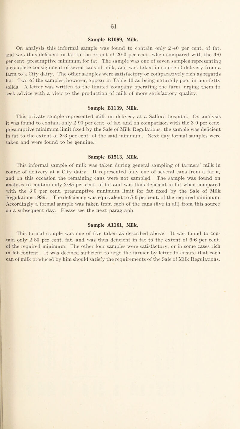 Sample B1099, Milk. On analysis this informal sample was found to contain only 2-40 per cent, of fat, and was thus deficient in fat to the extent of 20-0 per cent, when compared with the 3-0 per cent, presumptive minimum for fat. The sample was one of seven samples representing a complete consignment of seven cans of milk, and was taken in course of delivery from a farm to a City dairy. The other samples were satisfactory or comparatively rich as regards fat. Two of the samples, however, appear in Table 10 as being naturally poor in non-fatty solids. A letter was written to the limited company operating the farm, urging them to seek advice with a view to the production of milk of more satisfactory quality. Sample B1139, Milk. This private sample represented milk on delivery at a Salford hospital. On analysis it was found to contain only 2-90 per cent, of fat, and on comparison with the 3-0 per cent, presumptive minimum limit fixed by the Sale of Milk Regulations, the sample was deficient in fat to the extent of 3-3 per cent, of the said minimum. Next day formal samples were taken and were found to be genuine. Sample B1513, Milk. This informal sample of milk was taken during general sampling of farmers’ milk in course of delivery at a City dairy. It represented only one of several cans from a farm, and on this occasion the remaining cans were not sampled. The sample was found on analysis to contain only 2-85 per cent, of fat and was thus deficient in fat when compared with the 3-0 per cent, presumptive minimum limit for fat fixed by the Sale of Milk Regulations 1939. The deficiency was equivalent to 5-0 per cent, of the required minimum. Accordingly a, formal sample was taken from each of the cans (five in all) from this source on a subsequent day. Please see the next paragraph. Sample A1161, Milk. This formal sample was one of five taken as described above. It was found to con¬ tain only 2-80 per cent, fat, and was thus deficient in fat to the extent of 6-6 per cent, of the required minimum. The other four samples were satisfactory, or in some cases rich in fat-content. It was deemed sufficient to urge the farmer by letter to ensure that each can of milk produced by him should satisfy the requirements of the Sale of Milk Regulations.