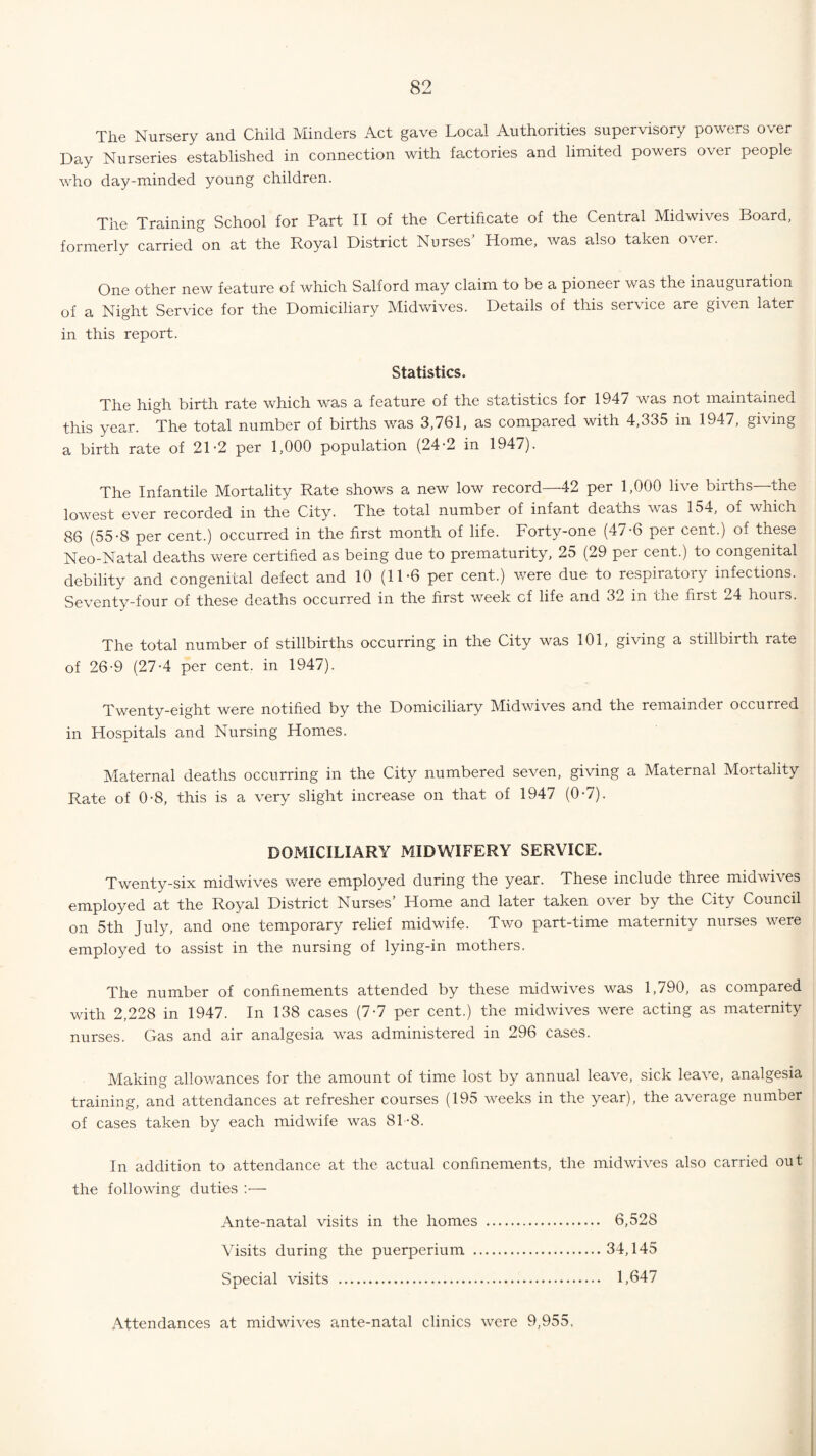 The Nursery and Child Minders Act gave Local Authorities supervisory powers over Day Nurseries established in connection with factories and limited powers over people who day-minded young children. The Training School for Part II of the Certificate of the Central Midwives Board, formerly carried on at the Royal District Nurses’ Home, was also taken over. One other new feature of which Salford may claim to be a pioneer was the inauguration of a Night Service for the Domiciliary Midwives. Details of this service are given later in this report. Statistics. The high birth rate which was a feature of the statistics for 194 / was not maintained this year. The total number of births was 3,761, as compared with 4,335 in 1947, giving a birth rate of 21-2 per 1,000 population (24-2 in 1947). The Infantile Mortality Rate shows a new low record—42 per 1,000 live births—the lowest ever recorded in the City. The total number of infant deaths was 154, of which 86 (55-8 per cent.) occurred in the first month of life. Forty-one (47-6 per cent.) of these Neo-Natal deaths were certified as being due to prematurity, 25 (29 per cent.) to congenital debility and congenital defect and 10 (11-6 per cent.) were due to respiratory infections. Seventy-four of these deaths occurred in the first week cf life and 32 in the first 24 hours. The total number of stillbirths occurring in the City was 101, giving a stillbirth rate of 26-9 (27-4 per cent, in 1947). Twenty-eight were notified by the Domiciliary Midwives and the remainder occurred in Hospitals and Nursing Homes. Maternal deaths occurring in the City numbered seven, giving a Maternal Mortality Rate of 0-8, this is a very slight increase on that of 1947 (0-7). DOMICILIARY MIDWIFERY SERVICE. Twenty-six midwives were employed during the year. These include three midwives employed at the Royal District Nurses’ Home and later taken over by the City Council on 5th July, and one temporary relief midwife. Two part-time maternity nurses were employed to assist in the nursing of lying-in mothers. The number of confinements attended by these midwives was 1,790, as compared with 2,228 in 1947. In 138 cases (7-7 per cent.) the midwives were acting as maternity nurses. Gas and air analgesia was administered in 296 cases. Making allowances for the amount of time lost by annual leave, sick leave, analgesia training, and attendances at refresher courses (195 weeks in the year), the average number of cases taken by each midwife was 81-8. In addition to attendance at the actual confinements, the midwives also carried out the following duties :— Ante-natal visits in the homes . 6,528 Visits during the puerperium .34,145 Special visits . 1,647 Attendances at midwives ante-natal clinics were 9,955,