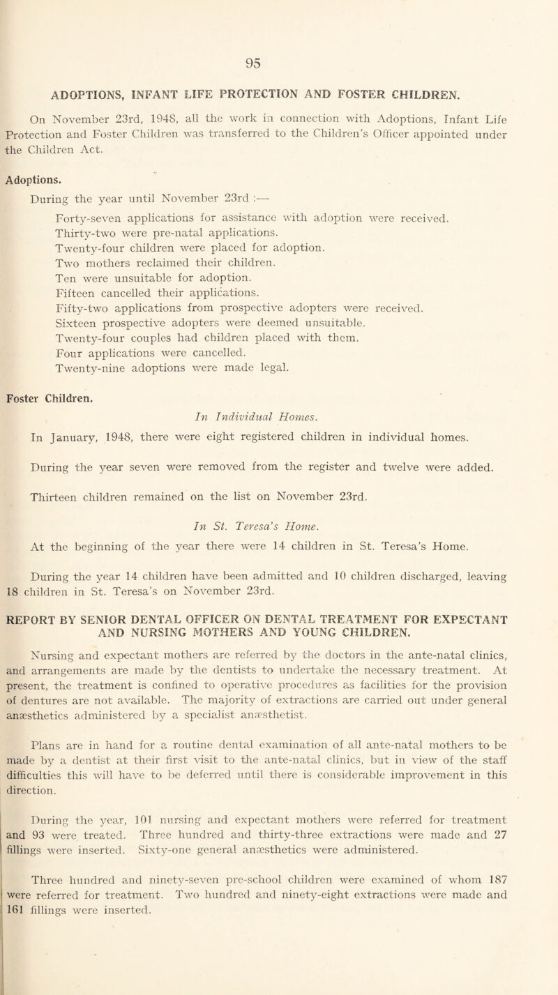 ADOPTIONS, INFANT LIFE PROTECTION AND FOSTER CHILDREN. On November 23rd, 1948, all the work in connection with Adoptions, Infant Life Protection and Foster Children was transferred to the Children’s Officer appointed under the Children Act. Adoptions. During the year until November 23rd :— Forty-seven applications for assistance with adoption were received. Thirty-two were pre-natal applications. Twenty-four children were placed for adoption. Two mothers reclaimed their children. Ten were unsuitable for adoption. Fifteen cancelled their applications. Fifty-two applications from prospective adopters were received. Sixteen prospective adopters were deemed unsuitable. Twenty-four couples had children placed with them. Four applications were cancelled. Twenty-nine adoptions were made legal. Foster Children. In Individual Homes. In January, 1948, there were eight registered children in individual homes. During the year seven were removed from the register and twelve were added. Thirteen children remained on the list on November 23rd. In St. Teresa’s Home. At the beginning of the year there were 14 children in St. Teresa’s Home. During the year 14 children have been admitted and 10 children discharged, leaving 18 children in St. Teresa’s on November 23rd. REPORT BY SENIOR DENTAL OFFICER ON DENTAL TREATMENT FOR EXPECTANT AND NURSING MOTHERS AND YOUNG CHILDREN. Nursing and expectant mothers are referred by the doctors in the ante-natal clinics, and arrangements are made by the dentists to undertake the necessary treatment. At present, the treatment is confined to operative procedures as facilities for the provision of dentures are not available. The majority of extractions are carried out under general anaesthetics administered by a specialist anaesthetist. Plans are in hand for a routine dental examination of all ante-natal mothers to be made by a dentist at their first visit to the ante-natal clinics, but in view of the staff difficulties this will have to be deferred until there is considerable improvement in this direction. During the year, 101 nursing and expectant mothers were referred for treatment and 93 were treated. Three hundred and thirty-three extractions were made and 27 fillings were inserted. Sixty-one general anaesthetics were administered. Three hundred and ninety-seven pre-school children were examined of whom 187 were referred for treatment. Two hundred and ninety-eight extractions were made and 161 fillings were inserted.