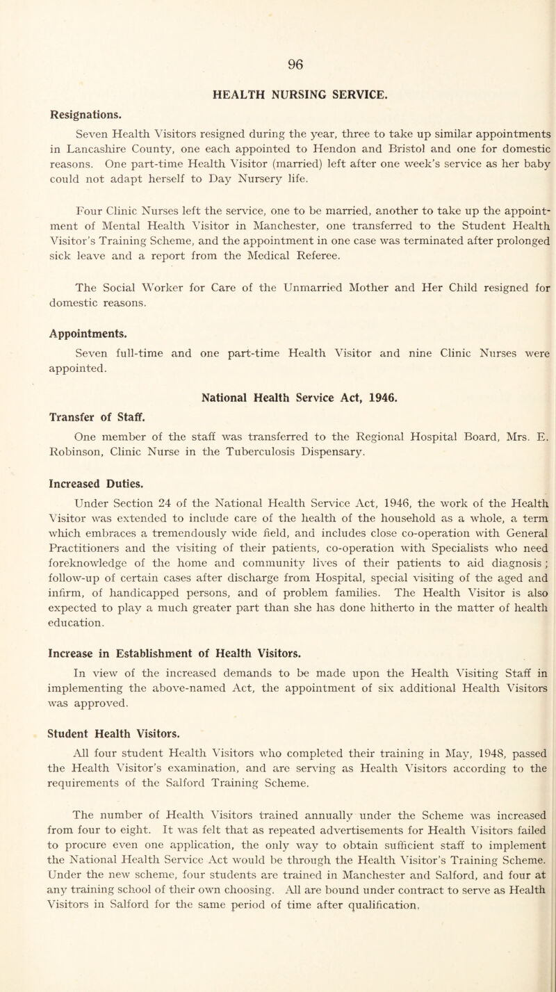 HEALTH NURSING SERVICE. Resignations. Seven Health Visitors resigned during the year, three to take up similar appointments in Lancashire County, one each appointed to Hendon and Bristol and one for domestic reasons. One part-time Health Visitor (married) left after one week’s service as her baby could not adapt herself to Day Nursery life. Four Clinic Nurses left the service, one to be married, another to take up the appoint¬ ment of Mental Health Visitor in Manchester, one transferred to the Student Health Visitor’s Training Scheme, and the appointment in one case was terminated after prolonged sick leave and a report from the Medical Referee. The Social Worker for Care of the Unmarried Mother and Her Child resigned for domestic reasons. Appointments. Seven full-time and one part-time Health Visitor and nine Clinic Nurses were appointed. National Health Service Act, 1946. Transfer of Staff. One member of the staff was transferred to the Regional Hospital Board, Mrs. E. Robinson, Clinic Nurse in the Tuberculosis Dispensary. Increased Duties. Under Section 24 of the National Health Service Act, 1946, the work of the Health Visitor was extended to include care of the health of the household as a whole, a term which embraces a tremendously wide held, and includes close co-operation with General Practitioners and the visiting of their patients, co-operation with Specialists who need foreknowledge of the home and community lives of their patients to aid diagnosis ; follow-up of certain cases after discharge from Hospital, special visiting of the aged and infirm, of handicapped persons, and of problem families. The Health Visitor is also expected to play a much greater part than she has done hitherto in the matter of health education. Increase in Establishment of Health Visitors. In view of the increased demands to be made upon the Health Visiting Staff in implementing the above-named Act, the appointment of six additional Health Visitors was approved. Student Health Visitors. All four student Health Visitors who completed their training in May, 1948, passed the Health Visitor’s examination, and are serving as Health Visitors according to the requirements of the Salford Training Scheme. The number of Health Visitors trained annually under the Scheme was increased from four to eight. It was felt that as repeated advertisements for Health Visitors failed to procure even one application, the only way to obtain sufficient staff to implement the National Health Service Act would be through the Health Visitor’s Training Scheme. Under the new scheme, four students a„re trained in Manchester and Salford, and four at any training school of their own choosing. All are bound under contract to serve as Health Visitors in Salford for the same period of time after qualification.