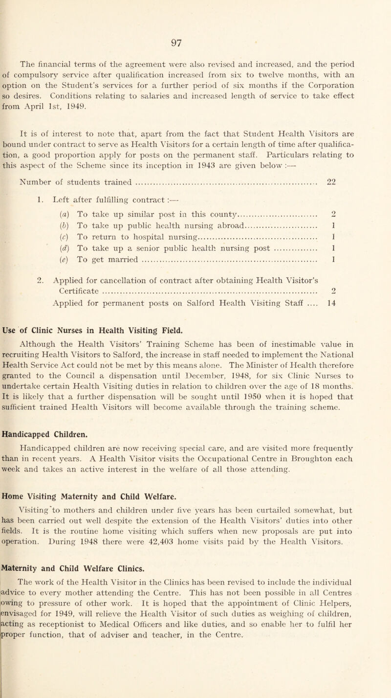 The financial terms of the agreement were also revised and increased, and the period of compulsory service after qualification increased from six to twelve months, with an option on the Student’s services for a further period of six months if the Corporation so desires. Conditions relating to salaries and increased length of service to take effect from April 1st, 1949. It is of interest to note that, apart from the fact that Student Health Visitors are bound under contract to serve as Health Visitors for a certain length of time after qualifica¬ tion, a good proportion apply for posts on the permanent staff. Particulars relating to this aspect of the Scheme since its inception in 1943 are given below Number of students trained .... 22 1. Left after fulfilling contract (a) To take up similar post in this county. 2 (b) To take up public health nursing abroad. 1 (c) To return to hospital nursing. 1 (d) To take up a senior public health nursing post . 1 (e) To get married . 1 2. Applied for cancellation of contract after obtaining Health Visitor’s Certificate ... 2 Applied for permanent posts on Salford Health Visiting Staff .... 14 Use of Clinic Nurses in Health Visiting Field. Although the Health Visitors’ Training Scheme has been of inestimable value in recruiting Health Visitors to Salford, the increase in staff needed to implement the National Health Service Act could not be met by this means alone. The Minister of Health therefore granted to the Council a dispensation until December, 1948, for six Clinic Nurses to undertake certain Health Visiting duties in relation to children over the age of 18 months. It is likely that a further dispensation will be sought until 1950 when it is hoped that sufficient trained Health Visitors will become available through the training scheme. Handicapped Children. Handicapped children are now receiving special care, and are visited more frequently than in recent years. A Health Visitor visits the Occupational Centre in Broughton each week and takes an active interest in the welfare of all those attending. Home Visiting Maternity and Child Welfare. Visiting to mothers and children under five years has been curtailed somewhat, but has been carried out well despite the extension of the Health Visitors’ duties into other fields. It is the routine home visiting which suffers when new proposals are put into operation. During 1.948 there were 42,403 home visits paid by the Health Visitors. Maternity and Child Welfare Clinics. The wmrk of the Health Visitor in the Clinics has been revised to include the individual advice to every mother attending the Centre. This has not been possible in all Centres owing to pressure of other work. It is hoped that the appointment of Clinic Helpers, envisaged for 1949, will relieve the Health Visitor of such duties as weighing of children, acting as receptionist to Medical Officers and like duties, and so enable her to fulfil her proper function, that of adviser and teacher, in the Centre.