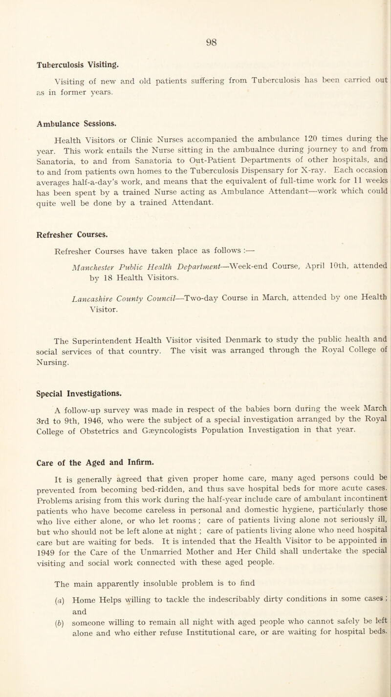 Tuberculosis Visiting. Visiting of new and old patients suffering from Tuberculosis has been carried out as in former years. Ambulance Sessions. Health Visitors or Clinic Nurses accompanied the ambulance 120 times during the year. This work entails the Nurse sitting in the ambualnce during journey to and from Sanatoria, to and from Sanatoria to Out-Patient Departments of other hospitals, and to and from patients own homes to the Tuberculosis Dispensary for X-ray. Each occasion averages half-a-day’s work, and means that the equivalent of full-time work for 11 weeks has been spent by a trained Nurse acting as Ambulance Attendant—work which could quite well be done by a trained Attendant. Refresher Courses. Refresher Courses have taken place as follows :— Manchester Public Health Department—Week-end Course, April 10th, attended by 18 Health Visitors. Lancashire County Council—Two-day Course in March, attended by one Health Visitor. The Superintendent Health Visitor visited Denmark to study the public health and social services of that country. The visit was arranged through the Royal College of Nursing. Special Investigations. A follow-up survey was made in respect of the babies born during the week March 3rd to 9th, 1946, who were the subject of a special investigation arranged by the Royal College of Obstetrics and Geeyncologists Population Investigation in that year. Care of the Aged and Infirm. It is generally agreed that given proper home care, many aged persons could be prevented from becoming bed-ridden, and thus save hospital beds for more acute cases. Problems arising from this work during the half-year include care of ambulant incontinent patients who have become careless in personal and domestic hygiene, particularly those who live either alone, or who let rooms ; care of patients living alone not seriously ill, but who should not be left alone at night ; care of patients living alone who need hospital care but are waiting for beds. It is intended that the Health Visitor to be appointed in 1949 for the Care of the Unmarried Mother and Her Child shall undertake the special visiting and social work connected with these aged people. The main apparently insoluble problem is to find (a) Home Helps willing to tackle the indescribably dirty conditions in some cases ; and (b) someone willing to remain all night with aged people who cannot safely be left alone and who either refuse Institutional care, or are waiting for hospital beds.