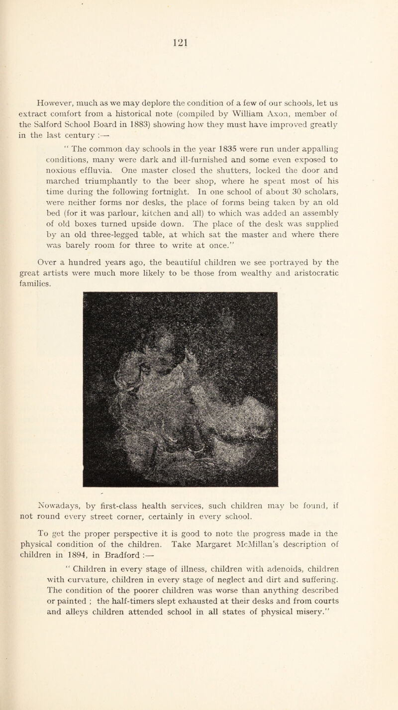 However, much as we may deplore the condition of a few of our schools, let us extract comfort from a historical note (compiled by William Axon, member of the Salford School Board in 1883) showing how they must have improved greatly in the last century :—- “ The common day schools in the year 1835 were run under appalling conditions, many were dark and ill-furnished and some even exposed to noxious effluvia. One master closed the shutters, locked the door and marched triumphantly to the beer shop, where he spent most of his time during the following fortnight. In one school of about 30 scholars, were neither forms nor desks, the place of forms being taken by an old bed (for it wras parlour, kitchen and all) to which was added an assembly of old boxes turned upside down. The place of the desk was supplied by an old three-legged table, at which sat the master and where there was barely room for three to write at once.’' Over a hundred years ago, the beautiful children we see portrayed by the great artists were much more likely to be those from wealthy and aristocratic families. Nowadays, by first-class health services, such children may be found, if not round every street corner, certainly in every school. To get the proper perspective it is good to note the progress made in the physical condition of the children. Take Margaret McMillan’s description of children in 1894, in Bradford :— “ Children in every stage of illness, children with adenoids, children with curvature, children in every stage of neglect and dirt and suffering. The condition of the poorer children was worse than anything described or painted ; the half-timers slept exhausted at their desks and from courts and alleys children attended school in all states of physical misery.”