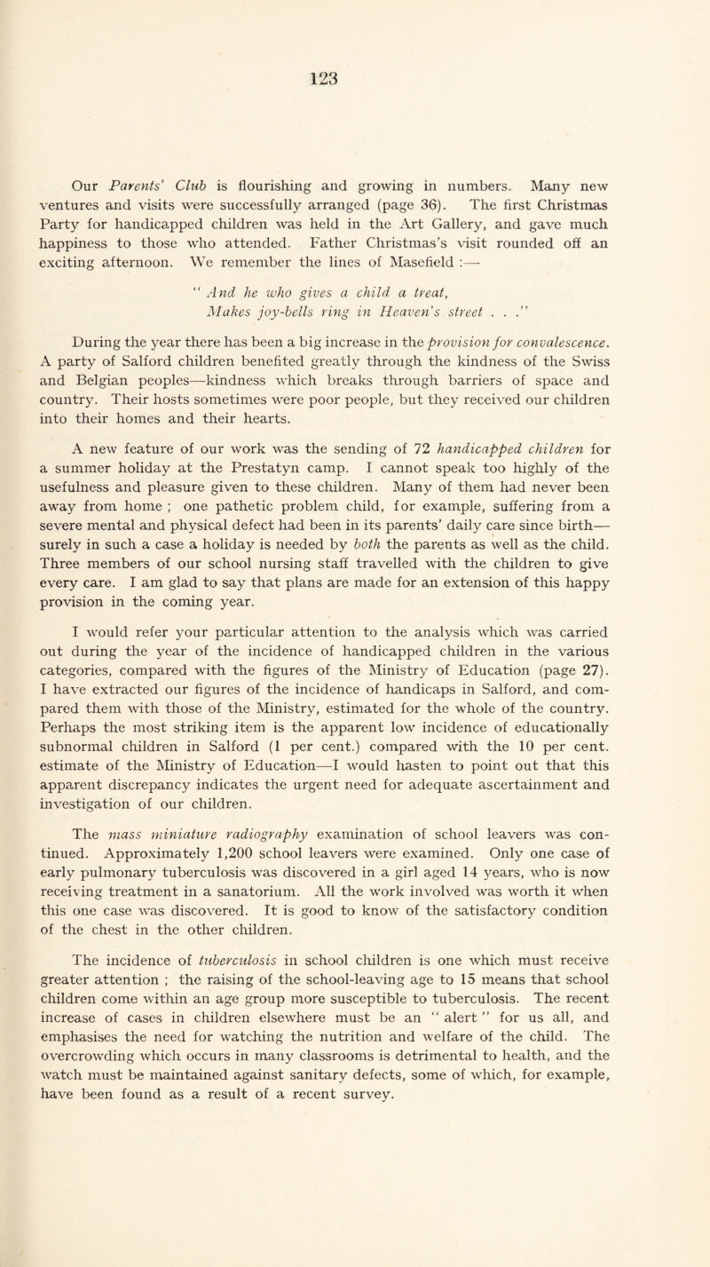 Our Parents Club is flourishing and growing in numbers. Many new ventures and visits were successfully arranged (page 36). The first Christmas Party for handicapped children was held in the Art Gallery, and gave much happiness to those who attended. Father Christmas’s visit rounded off an exciting afternoon. We remember the lines of Masefield :—- “ And he who gives a child a treat, Makes joy-bells ring in Heaven’s street . . .” During the year there has been a big increase in the provision for convalescence. A party of Salford children benefited greatly through the kindness of the Swiss and Belgian peoples—kindness which breaks through barriers of space and country. Their hosts sometimes were poor people, but they received our children into their homes and their hearts. A new feature of our work was the sending of 72 handicapped children for a summer holiday at the Prestatyn camp. I cannot speak too highly of the usefulness and pleasure given to these children. Many of them had never been away from home ; one pathetic problem child, for example, suffering from a severe mental and physical defect had been in its parents’ daily care since birth— surely in such a case a holiday is needed by both the parents as well as the child. Three members of our school nursing staff travelled with the children to give every care. I am glad to say that plans are made for an extension of this happy provision in the coming year. I would refer your particular attention to the analysis which was carried out during the year of the incidence of handicapped children in the various categories, compared with the figures of the Ministry of Education (page 27). I have extracted our figures of the incidence of handicaps in Salford, and com¬ pared them with those of the Ministry, estimated for the whole of the country. Perhaps the most striking item is the apparent low incidence of educationally subnormal children in Salford (1 per cent.) compared with the 10 per cent, estimate of the Ministry of Education—I would hasten to point out that this apparent discrepancy indicates the urgent need for adequate ascertainment and investigation of our children. The mass miniature radiography examination of school leavers was con¬ tinued. Approximately 1,200 school leavers were examined. Only one case of early pulmonary tuberculosis was discovered in a girl aged 14 years, who is now receiving treatment in a sanatorium. All the work involved was worth it when this one case was discovered. It is good to know of the satisfactory condition of the chest in the other children. The incidence of tuberculosis in school children is one which must receive greater attention ; the raising of the school-leaving age to 15 means that school children come within an age group more susceptible to tuberculosis. The recent increase of cases in children elsewhere must be an “ alert ” for us all, and emphasises the need for watching the nutrition and welfare of the child. The overcrowding which occurs in many classrooms is detrimental to health, and the watch must be maintained against sanitary defects, some of which, for example, have been found as a result of a recent survey.