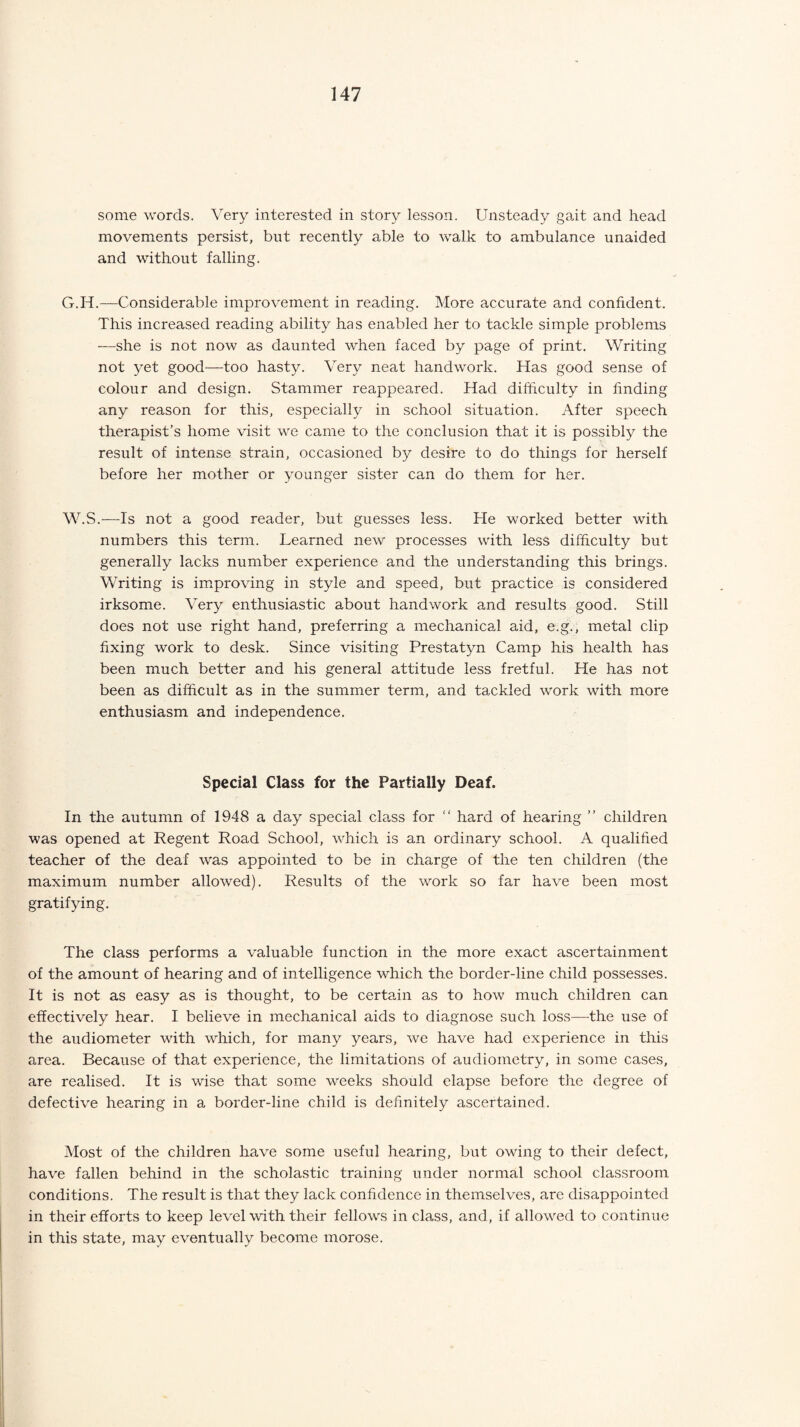some words. Very interested in story lesson. Unsteady gait and head movements persist, but recently able to walk to ambulance unaided and without falling. G.H.—Considerable improvement in reading. More accurate and confident. This increased reading ability has enabled her to tackle simple problems —she is not now as daunted when faced by page of print. Writing not yet good—too hasty. Very neat handwork. Has good sense of colour and design. Stammer reappeared. Had difficulty in finding any reason for this, especially in school situation. After speech therapist’s home visit we came to the conclusion that it is possibly the result of intense strain, occasioned by desire to do things for herself before her mother or younger sister can do them for her. W.S.—Is not a good reader, but guesses less. He worked better with numbers this term. Learned new processes with less difficulty but generally lacks number experience and the understanding this brings. Writing is improving in style and speed, but practice is considered irksome. Very enthusiastic about handwork and results good. Still does not use right hand, preferring a mechanical aid, e.g., metal clip fixing work to desk. Since visiting Prestatyn Camp his health has been much better and his general attitude less fretful. He has not been as difficult as in the summer term, and tackled work with more enthusiasm and independence. Special Class for the Partially Deaf. In the autumn of 1948 a day special class for “ hard of hearing ” children was opened at Regent Road School, which is an ordinary school. A qualified teacher of the deaf was appointed to be in charge of the ten children (the maximum number allowed). Results of the work so far have been most gratifying. The class performs a valuable function in the more exact ascertainment of the amount of hearing and of intelligence which the border-line child possesses. It is not as easy as is thought, to be certain as to how much children can effectively hear. I believe in mechanical aids to diagnose such loss—the use of the audiometer with which, for many years, we have had experience in this area. Because of that experience, the limitations of audiometry, in some cases, are realised. It is wise that some weeks should elapse before the degree of defective hearing in a border-line child is definitely ascertained. Most of the children have some useful hearing, but owing to their defect, have fallen behind in the scholastic training under normal school classroom conditions. The result is that they lack confidence in themselves, are disappointed in their efforts to keep level with their fellows in class, and, if allowed to continue in this state, may eventually become morose.