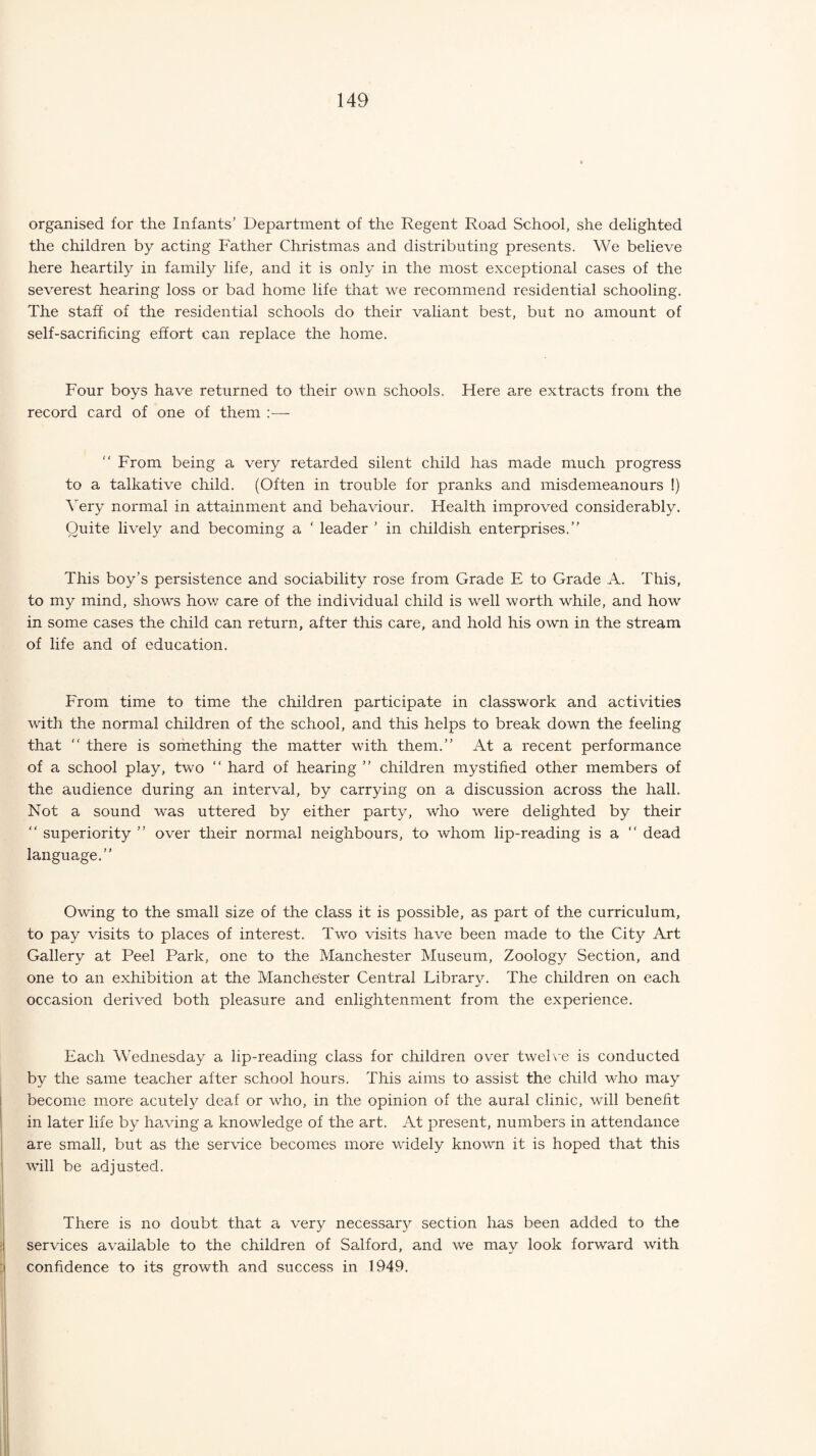 organised for the Infants’ Department of the Regent Road School, she delighted the children by acting Father Christmas and distributing presents. We believe here heartily in family life, and it is only in the most exceptional cases of the severest hearing loss or bad home life that we recommend residential schooling. The staff of the residential schools do their valiant best, but no amount of self-sacrificing effort can replace the home. Four boys have returned to their own schools. Here are extracts from the record card of one of them “ From being a very retarded silent child has made much progress to a talkative child. (Often in trouble for pranks and misdemeanours !) Very normal in attainment and behaviour. Health improved considerably. Quite lively and becoming a ‘ leader ’ in childish enterprises.” This boy’s persistence and sociability rose from Grade E to Grade A. This, to my mind, shows how care of the individual child is well worth while, and how in some cases the child can return, after this care, and hold his own in the stream of life and of education. From time to time the children participate in classwork and activities with the normal children of the school, and this helps to break down the feeling that “ there is something the matter with them.” At a recent performance of a school play, two “ hard of hearing ” children mystified other members of the audience during an interval, by carrying on a discussion across the hall. Not a sound was uttered by either party, who were delighted by their ” superiority ” over their normal neighbours, to whom lip-reading is a ” dead language.” Owing to the small size of the class it is possible, as part of the curriculum, to pay visits to places of interest. Two visits have been made to the City Art Gallery at Peel Park, one to the Manchester Museum, Zoology Section, and one to an exhibition at the Manchester Central Library. The children on each occasion derived both pleasure and enlightenment from the experience. Each Wednesday a lip-reading class for children over twelve is conducted by the same teacher after school hours. This aims to assist the child who may become more acutely deaf or who, in the opinion of the aural clinic, will benefit in later life by having a knowledge of the art. At present, numbers in attendance are small, but as the service becomes more widely known it is hoped that this will be adjusted. There is no doubt that a very necessary section has been added to the services available to the children of Salford, and we may look forward with confidence to its growth and success in 1949.