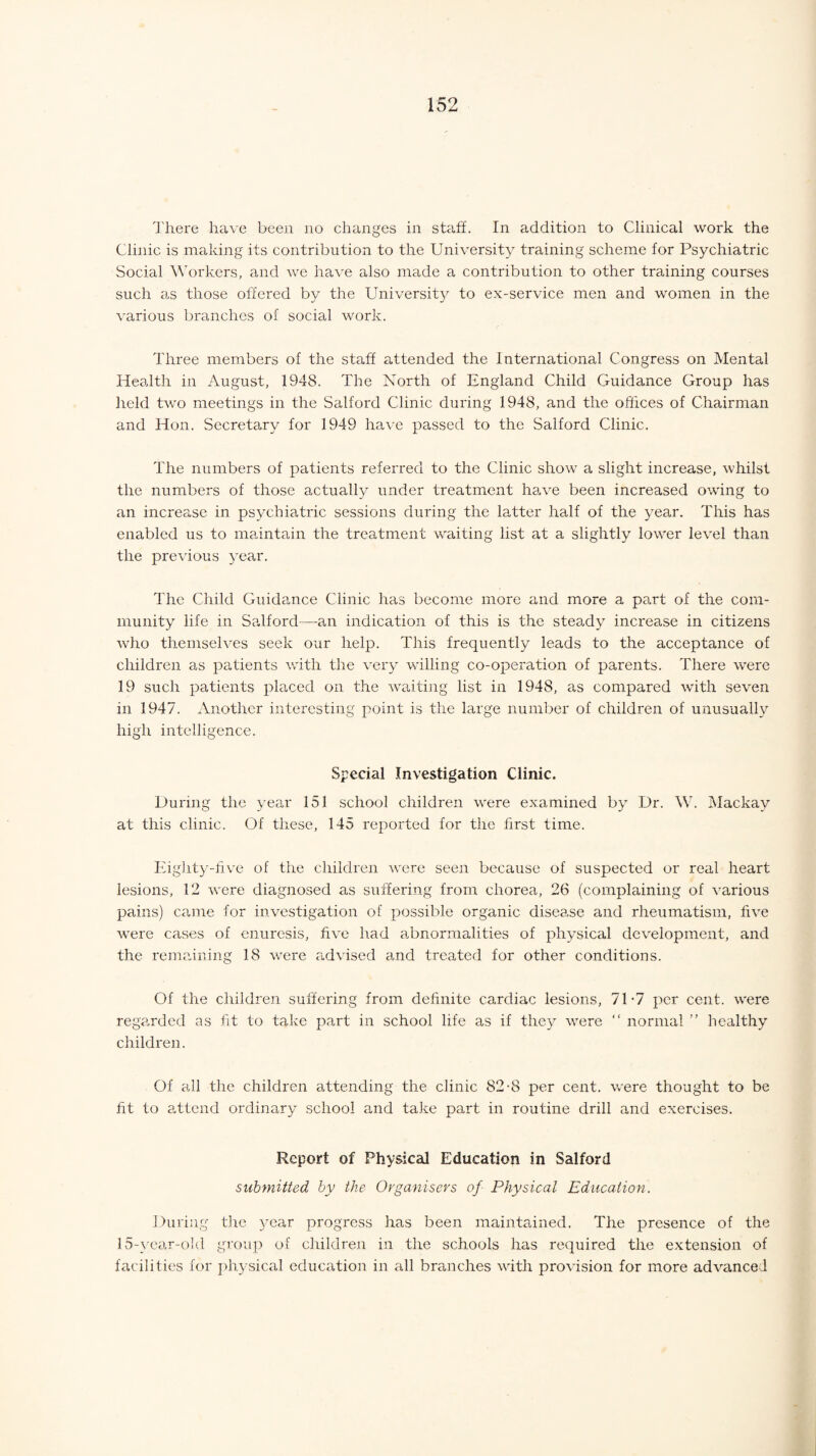There have been no changes in staff. In addition to Clinical work the Clinic is making its contribution to the University training scheme for Psychiatric Social Workers, and we have also made a contribution to other training courses such as those offered by the University to ex-service men and women in the various branches of social work. Three members of the staff attended the International Congress on Mental Health in August, 1948. The North of England Child Guidance Group has held two meetings in the Salford Clinic during 1948, and the offices of Chairman and Hon. Secretary for 1949 have passed to the Salford Clinic. The numbers of patients referred to the Clinic show a slight increase, whilst the numbers of those actually under treatment have been increased owing to an increase in psychiatric sessions during the latter half of the year. This has enabled us to maintain the treatment waiting list at a slightly lower level than the previous year. The Child Guidance Clinic has become more and more a part of the com¬ munity life in Salford—an indication of this is the steady increase in citizens who themselves seek our help. This frequently leads to the acceptance of children as patients with the very willing co-operation of parents. There were 19 such patients placed on the waiting list in 1948, as compared with seven in 1947. Another interesting point is the large number of children of unusually high intelligence. Special Investigation Clinic. During the year 151 school children were examined by Dr. W. Mackay at this clinic. Of these, 145 reported for the first time. Eighty-five of the children were seen because of suspected or real heart lesions, 12 were diagnosed as suffering from chorea, 26 (complaining of various pains) came for investigation of possible organic disease and rheumatism, five were cases of enuresis, five had abnormalities of physical development, and the remaining 18 were advised and treated for other conditions. Of the children suffering from definite cardiac lesions, 71-7 per cent, were regarded as fit to take part in school life as if they were “ normal ” healthy children. Of all the children attending the clinic 82-8 per cent, were thought to be fit to attend ordinary school and take part in routine drill and exercises. Report of Physical Education in Salford submitted by the Organisers of Physical Education. During the year progress has been maintained. The presence of the 15-year-old group of children in the schools has required the extension of facilities for physical education in all branches with provision for more advanced