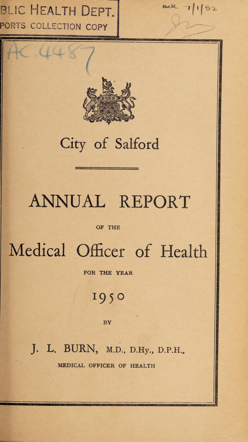 blsc Health Dept. PORTS COLLECTION COPY City of Salford ANNUAL REPORT OF THE Medical Officer of Health FOR THE YEAR 05° BY J. L. BURN, M.D., D.Hy., D.P.H., MEDICAL OFFICER OF HEALTH