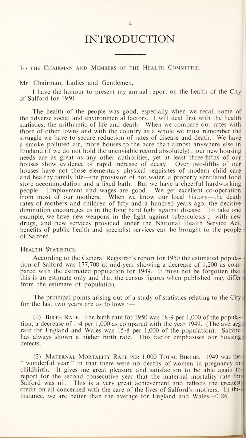 INTRODUCTION To the Chairman and Members of the Health Committee. Mr. Chairman, Ladies and Gentlemen, I have the honour to present my annual report on the health of the City of Salford for 1950. The health of the people was good, especially when we recall some of the adverse social and environmental factors. I will deal first with the health statistics, the arithmetic of life and death. When we compare our rates with those of other towns and with the country as a whole we must remember the struggle we have to secure reduction of rates of disease and death. We have a smoke polluted air, more houses to the acre than almost anywhere else in England (if we do not hold the unenviable record absolutely); our new housing needs are as great as any other authorities, yet at least three-fifths of our houses show evidence of rapid increase of decay. Over two-fifths of our houses have not those elementary physical requisites of modern child care and healthy family life—the provision of hot water, a properly ventilated food store accommodation and a fixed bath. But we have a cheerful hardworking people. Employment and wages are good. We get excellent co-operation from most of our mothers. When we know our local history—the death rates of mothers and children of fifty and a hundred years ago, the decisive diminution encourages us in the long hard fight against disease. To take one example, we have new weapons in the fight against tuberculosis ; with new drugs, and new services provided under the National Health Service Act, benefits of public health and specialist services can be brought to the people of Salford. Health Statistics. According to the General Registrar’s report for 1950 the estimated popula¬ tion of Salford was 177,700 at mid-year showing a decrease of 1,200 as com¬ pared with the estimated population for 1949. It must not be forgotten that this is an estimate only and that the census figures when published may differ from the estimate of population. The principal points arising out of a study of statistics relating to the City ] for the last two years are as follows :— (1) Birth Rate. The birth rate for 1950 was 18-9 per 1,000 of the popula¬ tion, a decrease of 1 -4 per 1,000 as compared with the year 1949. (The averaeg rate for England and Wales was 15-8 per 1,000 of the population). Salford has always shown a higher birth rate. This factor emphasises our housing defects. (2) Maternal Mortality Rate per 1,000 Total Births. 1949 was the “ wonderful year ” in that there were no deaths of women in pregnancy or childbirth. It gives me great pleasure and satisfaction to be able again to report for the second consecutive year that the maternal mortality rate for Salford was nil. This is a very great achievement and reflects the greatest credit on all concerned with the care of the lives of Salford’s mothers. In this instance, we are better than the average for England and Wales—0-86.