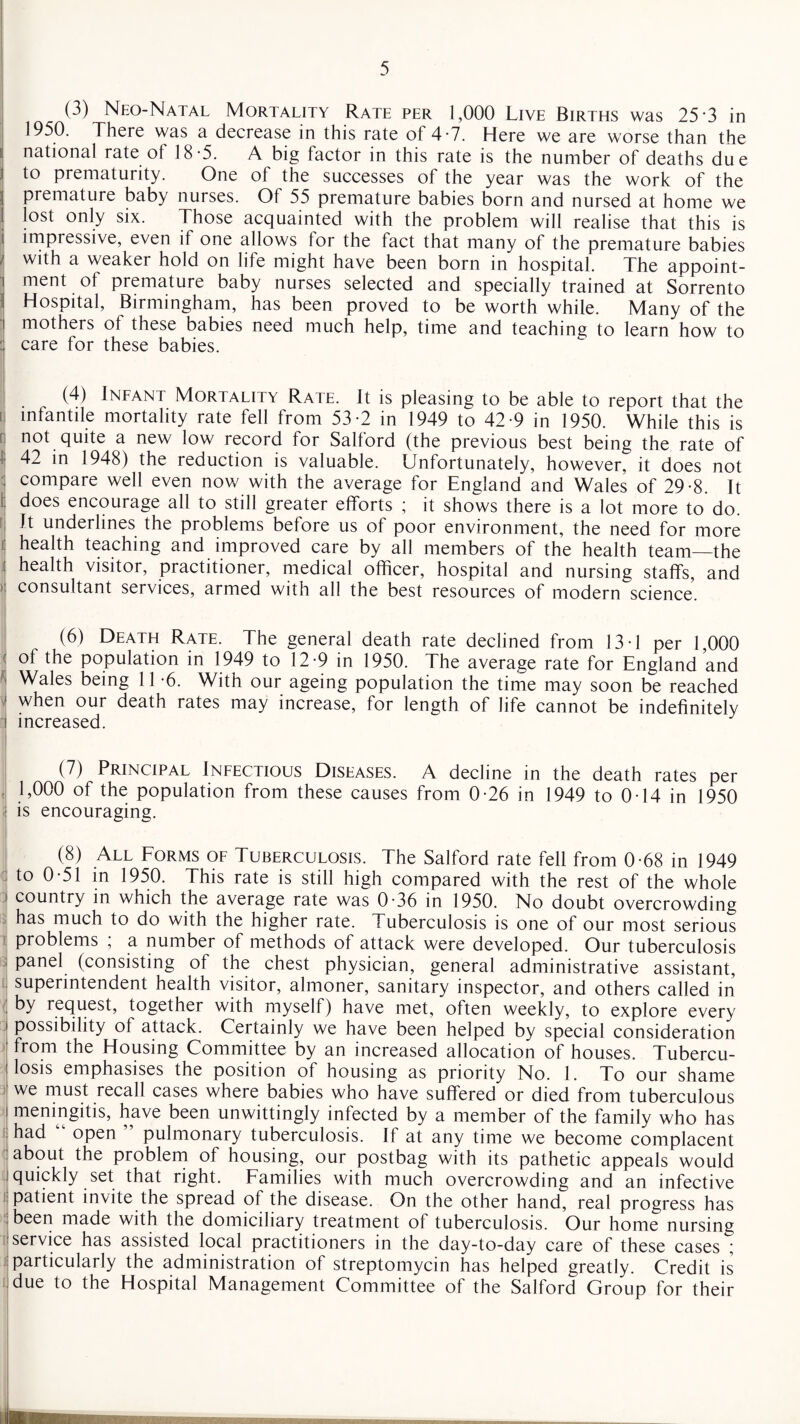 (3) Neo-Natal Mortality Rate per 1,000 Live Births was 25 3 in 1950. There was a decrease in this rate of 4*7. Here we are worse than the national rate of 18-5. A big factor in this rate is the number of deaths due to prematurity. One of the successes of the year was the work of the premature baby nurses. Of 55 premature babies born and nursed at home we lost only six. Those acquainted with the problem will realise that this is impressive, even it one allows lor the fact that many of the premature babies with a weaker hold on life might have been born in hospital. The appoint- i ment of premature baby nurses selected and specially trained at Sorrento Hospital, Birmingham, has been proved to be worth while. Many of the mothers of these babies need much help, time and teaching to learn how to : care for these babies. (4) Infant Mortality Rate. It is pleasing to be able to report that the i infantile mortality rate fell from 53-2 in 1949 to 42-9 in 1950. While this is not quite a new low record for Salford (the previous best being the rate of 42 in 1948) the reduction is valuable. Unfortunately, however, it does not compare well even now with the average for England and Wales of 29-8. It does encourage all to still greater efforts ; it shows there is a lot more to do. It underlines the problems before us of poor environment, the need for more health teaching and improved care by all members of the health team—the health visitor, practitioner, medical officer, hospital and nursing staffs, and consultant services, armed with all the best resources of modern science. (6) Death Rate. The general death rate declined from 13-1 per 1,000 of the population in 1949 to 12-9 in 1950. The average rate for England and Wales being 11-6. With our ageing population the time may soon be reached when our death rates may increase, for length of life cannot be indefinitely increased. (7) Principal Infectious Diseases. A decline in the death rates per i 1>000 of the population from these causes from 0-26 in 1949 to 0-14 in 1950 is encouraging. (8) All Forms of Tuberculosis. The Salford rate fell from 0-68 in 1949 to 0-51 in 1950. This rate is still high compared with the rest of the whole country in which the average rate was 0*36 in 1950. No doubt overcrowding has much to do with the higher rate. Tuberculosis is one of our most serious ) problems , a number of methods of attack were developed. Our tuberculosis panel (consisting of the chest physician, general administrative assistant, superintendent health visitor, almoner, sanitary inspector, and others called in j by request, together with myself) have met, often weekly, to explore every possibility of attack. Certainly we have been helped by special consideration from the Housing Committee by an increased allocation of houses. Tubercu¬ losis emphasises the position of housing as priority No. 1. To our shame we must recall cases where babies who have suffered or died from tuberculous meningitis, have been unwittingly infected by a member of the family who has had open pulmonary tuberculosis. If at any time we become complacent about the problem of housing, our postbag with its pathetic appeals would quickly set that right. Families with much overcrowding and an infective i patient invite the spread of the disease. On the other hand, real progress has been made with the domiciliary treatment of tuberculosis. Our home nursing service has assisted local practitioners in the day-to-day care of these cases ; particularly the administration of streptomycin has helped greatly. Credit is due to the Hospital Management Committee of the Salford Croup for their