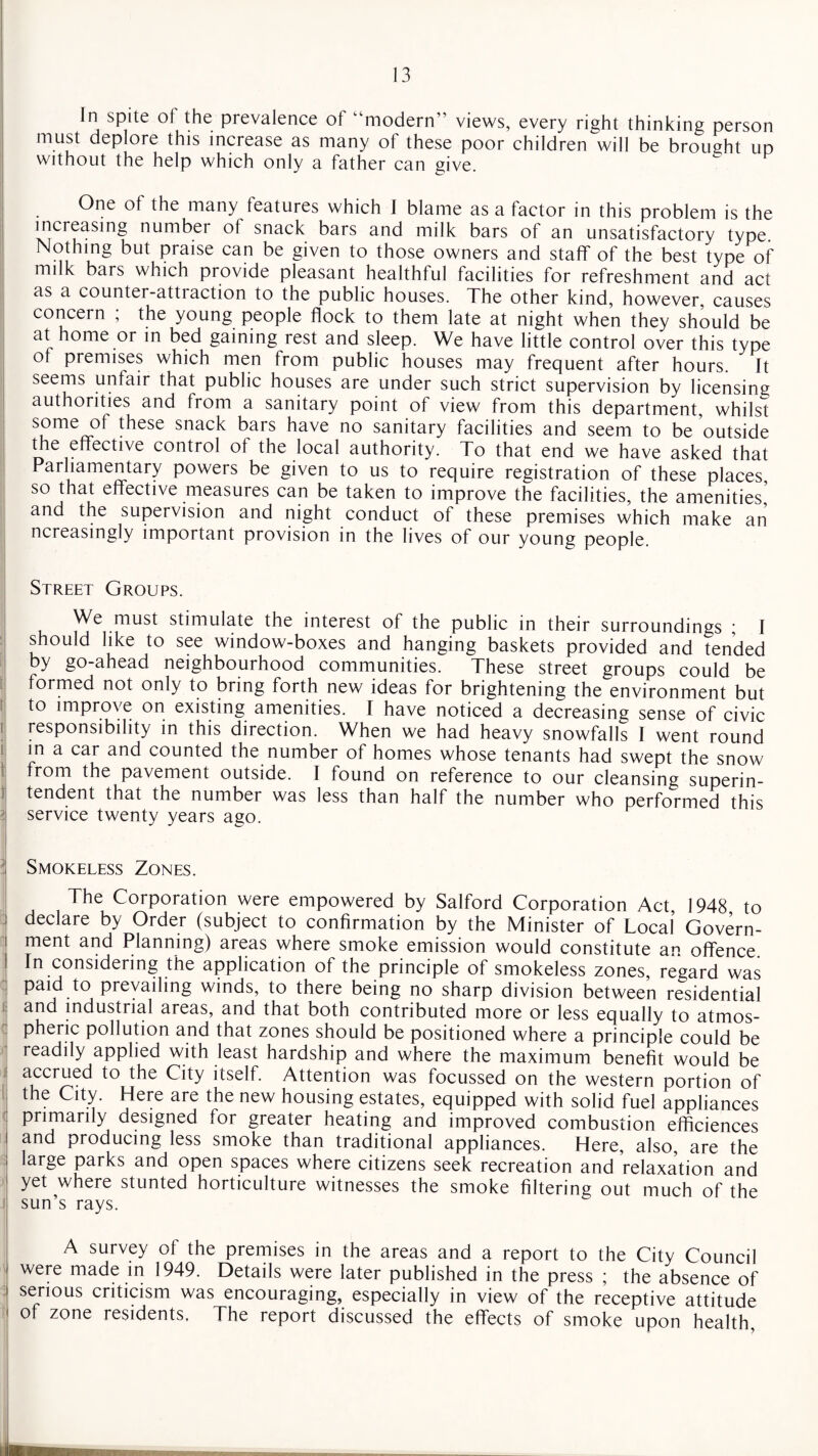 In spite ot the prevalence ot '‘modern” views, every right thinking person must deplore this increase as many of these poor children will be brought up without the help which only a father can give. One of the many features which I blame as a factor in this problem is the increasing number of snack bars and milk bars of an unsatisfactory type. Nothing but praise can be given to those owners and staff of the best type of milk bars which provide pleasant healthful facilities for refreshment and act as a counter-attraction to the public houses. The other kind, however, causes concern , the young people flock to them late at night when they should be at home or in bed gaining rest and sleep. We have little control over this type of premises which men from public houses may frequent after hours. It seems unfair that public houses are under such strict supervision by licensing authorities and from a sanitary point of view from this department, whilst some of these snack bars have no sanitary facilities and seem to be outside the effective control of the local authority. To that end we have asked that Parliamentary powers be given to us to require registration of these places so that effective measures can be taken to improve the facilities, the amenities’ and the supervision and night conduct of these premises which make an ncreasingly important provision in the lives of our young people. Street Groups. We must stimulate the interest of the public in their surroundings * I should like to see window-boxes and hanging baskets provided and tended by go-ahead neighbourhood communities. These street groups could be formed not only to bring forth new ideas for brightening the environment but to improve on existing amenities. I have noticed a decreasing sense of civic responsibility in this direction. When we had heavy snowfalls I went round in a car and counted the number of homes whose tenants had swept the snow from the pavement outside. I found on reference to our cleansing superin¬ tendent that the number was less than half the number who performed this service twenty years ago. Smokeless Zones. The Corporation were empowered by Salford Corporation Act, 1948 to declare by Order (subject to confirmation by the Minister of Local Govern¬ ment and Planning) areas where smoke emission would constitute an offence In considering the application of the principle of smokeless zones, regard was paid to prevailing winds, to there being no sharp division between residential and industrial areas, and that both contributed more or less equally to atmos¬ pheric pollution and that zones should be positioned where a principle could be readily applied with least hardship and where the maximum benefit would be accrued to the City itself. Attention was focussed on the western portion of the City. Here are the new housing estates, equipped with solid fuel appliances primarily designed for greater heating and improved combustion efficiences and producing less smoke than traditional appliances. Here, also, are the large parks and open spaces where citizens seek recreation and relaxation and yet where stunted horticulture witnesses the smoke filtering out much of the sun’s rays. A survey of the premises in the areas and a report to the City Council were made in 1949. Details were later published in the press ; the absence of serious criticism was encouraging, especially in view of the receptive attitude of zone residents. The report discussed the effects of smoke upon health,