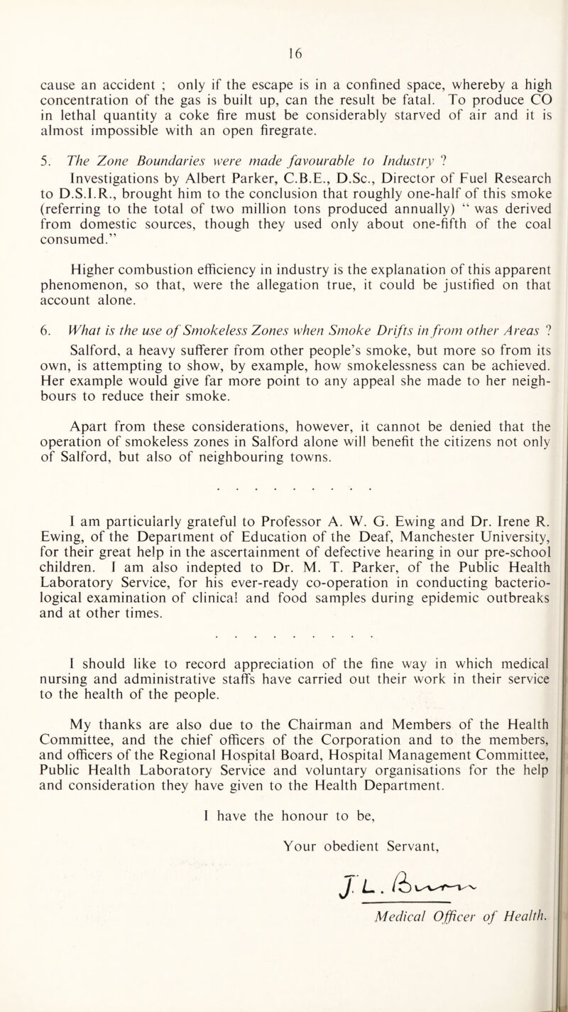 cause an accident ; only if the escape is in a confined space, whereby a high concentration of the gas is built up, can the result be fatal. To produce CO in lethal quantity a coke fire must be considerably starved of air and it is almost impossible with an open firegrate. 5. The Zone Boundaries were made favourable to Industry ? Investigations by Albert Parker, C.B.E., D.Sc., Director of Fuel Research to D.S.I.R., brought him to the conclusion that roughly one-half of this smoke (referring to the total of two million tons produced annually) “ was derived from domestic sources, though they used only about one-fifth of the coal consumed.” Higher combustion efficiency in industry is the explanation of this apparent phenomenon, so that, were the allegation true, it could be justified on that account alone. 6. What is the use of Smokeless Zones when Smoke Drifts in from other Areas ? Salford, a heavy sufferer from other people’s smoke, but more so from its own, is attempting to show, by example, how smokelessness can be achieved. Her example would give far more point to any appeal she made to her neigh¬ bours to reduce their smoke. Apart from these considerations, however, it cannot be denied that the operation of smokeless zones in Salford alone will benefit the citizens not only of Salford, but also of neighbouring towns. I am particularly grateful to Professor A. W. G. Ewing and Dr. Irene R. Ewing, of the Department of Education of the Deaf, Manchester University, for their great help in the ascertainment of defective hearing in our pre-school children. I am also indepted to Dr. M. T. Parker, of the Public Health Laboratory Service, for his ever-ready co-operation in conducting bacterio¬ logical examination of clinical and food samples during epidemic outbreaks and at other times. I should like to record appreciation of the fine way in which medical nursing and administrative staffs have carried out their work in their service to the health of the people. My thanks are also due to the Chairman and Members of the Health Committee, and the chief officers of the Corporation and to the members, and officers of the Regional Hospital Board, Hospital Management Committee, Public Health Laboratory Service and voluntary organisations for the help and consideration they have given to the Health Department. I have the honour to be, Your obedient Servant, Medical Officer of Health.