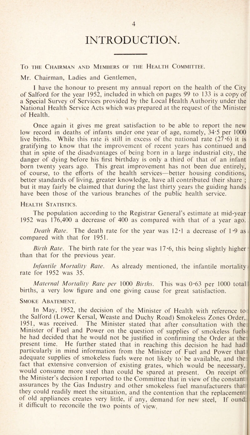 INTRODUCTION. To the Chairman and Members of the Health Committee. Mr. Chairman, Ladies and Gentlemen, I have the honour to present my annual report on the health of the City of Salford for the year 1952, included in which on pages 99 to 133 is a copy of a Special Survey of Services provided by the Local Health Authority under the National Health Service Acts which was prepared at the request of the Minister of Health. Once again it gives me great satisfaction to be able to report the new low record in deaths of infants under one year of age, namely, 34-5 per 1000 live births. While this rate ik still in excess of the national rate (27*6) it is gratifying to know that the improvement of recent years has continued and that in spite of the disadvantages of being born in a large industrial city, the danger of dying before his first birthday is only a third of that of an infant born twenty years ago. This great improvement has not been due entirely, of course, to the efforts of the health services—better housing conditions, better standards of living, greater knowledge, have all contributed their share ; but it may fairly be claimed that during the last thirty years the guiding hands have been those of the various branches of the public health service. Health Statistics. The population according to the Registrar General’s estimate at mid-year 1952 was 176,400 a decrease of 400 as compared with that of a year ago. Death Rate. The death rate for the year was 12 T a decrease of 1*9 as compared with that for 1951. Birth Rate. The birth rate for the year was 17*6, this being slightly higher than that for the previous year. Infantile Mortality Rate. As already mentioned, the infantile mortality rate for 1952 was 35. Maternal Mortality Rate per 1000 Births. This was 0*63 per 1000 total births, a very low figure and one giving cause for great satisfaction. Smoke Abatement. In May, 1952, the decision of the Minister of Health with reference to* the Salford (Lower Kersal, Weaste and Duchy Road) Smokeless Zones Order,, 1951, was received. The Minister stated that after consultation with the: Minister of Fuel and Power on the question of supplies of smokeless fuelsr he had decided that he would not be justified in confirming the Order at the: present time. He further stated that in reaching this decision he had had particularly in mind information from the Minister of Fuel and Power that adequate supplies of smokeless fuels were not likely to be available, and the: tact that extensive conversion of existing grates, which would be necessary,, would consume more steel than could be spared at present. On receipt of! the Minister’s decision I reported to the Committee that in view of the constant! assurances by the Gas Industry and other smokeless fuel manufacturers that! they could readily meet the situation, and the contention that the replacement! of old appliances creates very little, if any, demand for new steel, If ound: it difficult to reconcile the two points of view.