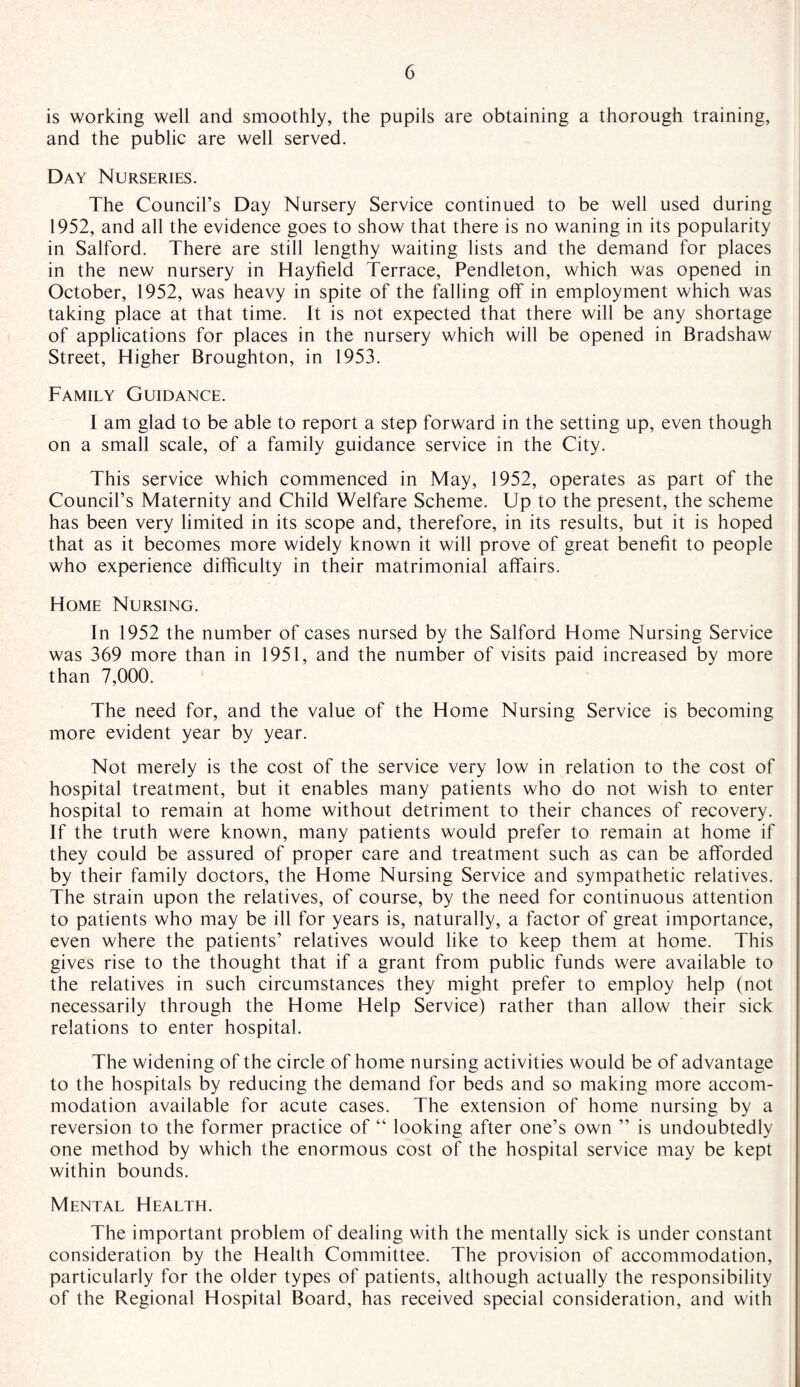 is working well and smoothly, the pupils are obtaining a thorough training, and the public are well served. Day Nurseries. The Council’s Day Nursery Service continued to be well used during 1952, and all the evidence goes to show that there is no waning in its popularity in Salford. There are still lengthy waiting lists and the demand for places in the new nursery in Hayfield Terrace, Pendleton, which was opened in October, 1952, was heavy in spite of the falling off in employment which was taking place at that time. It is not expected that there will be any shortage of applications for places in the nursery which will be opened in Bradshaw Street, Higher Broughton, in 1953. Family Guidance. I am glad to be able to report a step forward in the setting up, even though on a small scale, of a family guidance service in the City. This service which commenced in May, 1952, operates as part of the Council’s Maternity and Child Welfare Scheme. Up to the present, the scheme has been very limited in its scope and, therefore, in its results, but it is hoped that as it becomes more widely known it will prove of great benefit to people who experience difficulty in their matrimonial affairs. Home Nursing. In 1952 the number of cases nursed by the Salford Home Nursing Service was 369 more than in 1951, and the number of visits paid increased by more than 7,000. The need for, and the value of the Home Nursing Service is becoming more evident year by year. Not merely is the cost of the service very low in relation to the cost of hospital treatment, but it enables many patients who do not wish to enter hospital to remain at home without detriment to their chances of recovery. If the truth were known, many patients would prefer to remain at home if they could be assured of proper care and treatment such as can be afforded by their family doctors, the Home Nursing Service and sympathetic relatives. The strain upon the relatives, of course, by the need for continuous attention to patients who may be ill for years is, naturally, a factor of great importance, even where the patients’ relatives would like to keep them at home. This gives rise to the thought that if a grant from public funds were available to the relatives in such circumstances they might prefer to employ help (not necessarily through the Home Help Service) rather than allow their sick relations to enter hospital. The widening of the circle of home nursing activities would be of advantage to the hospitals by reducing the demand for beds and so making more accom¬ modation available for acute cases. The extension of home nursing by a reversion to the former practice of “ looking after one’s own ” is undoubtedly one method by which the enormous cost of the hospital service may be kept within bounds. Mental Health. The important problem of dealing with the mentally sick is under constant consideration by the Health Committee. The provision of accommodation, particularly for the older types of patients, although actually the responsibility of the Regional Hospital Board, has received special consideration, and with