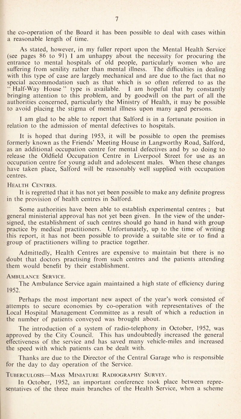 the co-operation of the Board it has been possible to deal with cases within a reasonable length of time. As stated, however, in my fuller report upon the Mental Health Service (see pages 86 to 91) J am unhappy about the necessity for procuring the entrance to mental hospitals of old people, particularly women who are suffering from senility rather than mental illness. The difficulties in dealing with this type of case are largely mechanical and are due to the fact that no special accommodation such as that which is so often referred to as the “ Half-Way House ” type is available. I am hopeful that by constantly bringing attention to this problem, and by goodwill on the part of all the authorities concerned, particularly the Ministry of Health, it may be possible to avoid placing the stigma of mental illness upon many aged persons. I am glad to be able to report that Salford is in a fortunate position in relation to the admission of mental defectives to hospitals. It is hoped that during 1953, it will be possible to open the premises formerly known as the Friends’ Meeting House in Langworthy Road, Salford, as an additional occupation centre for mental defectives and by so doing to release the Oldfield Occupation Centre in Liverpool Street for use as an occupation centre for young adult and adolescent males. When these changes have taken place, Salford will be reasonably well supplied with occupation centres. Health Centres. It is regretted that it has not yet been possible to make any definite progress in the provision of health centres in Salford. Some authorities have been able to establish experimental centres ; but general ministerial approval has not yet been given. In the view of the under¬ signed, the establishment of such centres should go hand in hand with group practice by medical practitioners. Unfortunately, up to the time of writing this report, it has not been possible to provide a suitable site or to find a group of practitioners willing to practice together. Admittedly, Health Centres are expensive to maintain but there is no doubt that doctors practising from such centres and the patients attending them would benefit by their establishment. Ambulance Service. The Ambulance Service again maintained a high state of efficiency during 1952. Perhaps the most important new aspect of the year’s work consisted of attempts to secure economies by co-operation with representatives of the Local Hospital Management Committee as a result of which a reduction in the number of patients conveyed was brought about. The introduction of a system of radio-telephony in October, 1952, was approved by the City Council. This has undoubtedly increased the general effectiveness of the service and has saved many vehicle-miles and increased the speed with which patients can be dealt with. Thanks are due to the Director of the Central Garage who is responsible for the day to day operation of the Service. Tuberculosis—Mass Miniature Radiography Survey. In October, 1952, an important conference took place between repre¬ sentatives of the three main branches of the Health Service, when a scheme