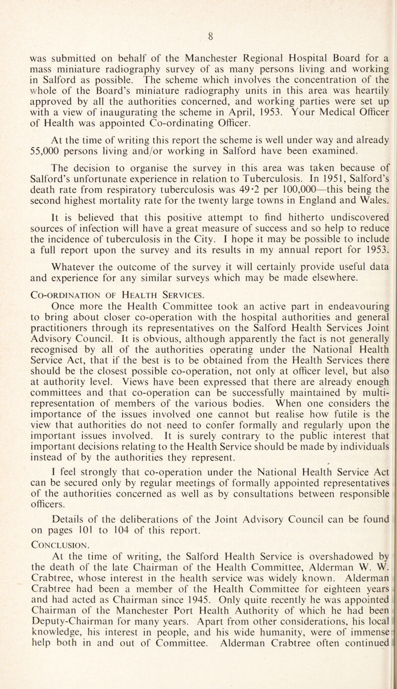 was submitted on behalf of the Manchester Regional Hospital Board for a mass miniature radiography survey of as many persons living and working in Salford as possible. The scheme which involves the concentration of the whole of the Board’s miniature radiography units in this area was heartily approved by all the authorities concerned, and working parties were set up with a view of inaugurating the scheme in April, 1953. Your Medical Officer of Health was appointed Co-ordinating Officer. At the time of writing this report the scheme is well under way and already 55,000 persons living and/or working in Salford have been examined. The decision to organise the survey in this area was taken because of Salford’s unfortunate experience in relation to Tuberculosis. In 1951, Salford’s death rate from respiratory tuberculosis was 49*2 per 100,000—this being the second highest mortality rate for the twenty large towns in England and Wales. It is believed that this positive attempt to find hitherto undiscovered sources of infection will have a great measure of success and so help to reduce the incidence of tuberculosis in the City. I hope it may be possible to include a full report upon the survey and its results in my annual report for 1953. Whatever the outcome of the survey it will certainly provide useful data and experience for any similar surveys which may be made elsewhere. Co-ordination of Health Services. Once more the Health Committee took an active part in endeavouring to bring about closer co-operation with the hospital authorities and general practitioners through its representatives on the Salford Health Services Joint Advisory Council. It is obvious, although apparently the fact is not generally recognised by all of the authorities operating under the National Health Service Act, that if the best is to be obtained from the Health Services there should be the closest possible co-operation, not only at officer level, but also at authority level. Views have been expressed that there are already enough committees and that co-operation can be successfully maintained by multi¬ representation of members of the various bodies. When one considers the importance of the issues involved one cannot but realise how futile is the view that authorities do not need to confer formally and regularly upon the important issues involved. It is surely contrary to the public interest that important decisions relating to the Health Service should be made by individuals instead of by the authorities they represent. I feel strongly that co-operation under the National Health Service Act can be secured only by regular meetings of formally appointed representatives of the authorities concerned as well as by consultations between responsible officers. Details of the deliberations of the Joint Advisory Council can be found on pages 101 to 104 of this report. Conclusion. At the time of writing, the Salford Health Service is overshadowed by the death of the late Chairman of the Health Committee, Alderman W. W. Crabtree, whose interest in the health service was widely known. Alderman Crabtree had been a member of the Health Committee for eighteen years and had acted as Chairman since 1945. Only quite recently he was appointed Chairman of the Manchester Port Health Authority of which he had been Deputy-Chairman for many years. Apart from other considerations, his local knowledge, his interest in people, and his wide humanity, were of immense help both in and out of Committee. Alderman Crabtree often continued