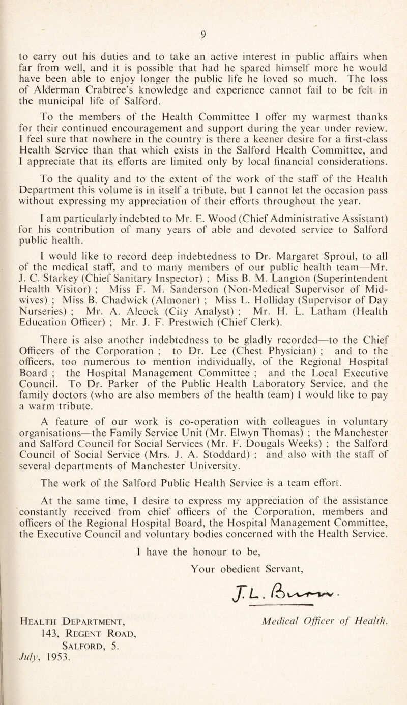 to carry out his duties and to take an active interest in public affairs when far from well, and it is possible that had he spared himself more he would have been able to enjoy longer the public life he loved so much. The loss of Alderman Crabtree’s knowledge and experience cannot fail to be felt in the municipal life of Salford. To the members of the Health Committee I offer my warmest thanks for their continued encouragement and support during the year under review. I feel sure that nowhere in the country is there a keener desire for a first-class Health Service than that which exists in the Salford Health Committee, and I appreciate that its efforts are limited only by local financial considerations. To the quality and to the extent of the work of the staff of the Health Department this volume is in itself a tribute, but I cannot let the occasion pass without expressing my appreciation of their efforts throughout the year. I am particularly indebted to Mr. E. Wood (Chief Administrative Assistant) for his contribution of many years of able and devoted service to Salford public health. I would like to record deep indebtedness to Dr. Margaret Sproul, to all of the medical staff, and to many members of our public health team—Mr. J. C. Starkey (Chief Sanitary Inspector) ; Miss B. M. Langton (Superintendent Health Visitor) ; Miss F. M. Sanderson (Non-Medical Supervisor of Mid¬ wives) ; Miss B. Chadwick (Almoner) ; Miss L. Holliday (Supervisor of Day Nurseries) ; Mr. A. Alcock (City Analyst) ; Mr. H. L. Latham (Health Education Officer) ; Mr. J. F. Prestwich (Chief Clerk). There is also another indebtedness to be gladly recorded—to the Chief Officers of the Corporation ; to Dr. Lee (Chest Physician) ; and to the officers, too numerous to mention individually, of the Regional Hospital Board ; the Hospital Management Committee ; and the Local Executive Council. To Dr. Parker of the Public Health Laboratory Service, and the family doctors (who are also members of the health team) I would like to pay a warm tribute. A feature of our work is co-operation with colleagues in voluntary organisations—the Family Service Unit (Mr. Elwyn Thomas) ; the Manchester and Salford Council for Social Services (Mr. F. Dougals Weeks) ; the Salford Council of Social Service (Mrs. J. A. Stoddard) ; and also with the staff of several departments of Manchester University. The work of the Salford Public Health Service is a team effort. At the same time, I desire to express my appreciation of the assistance constantly received from chief officers of the Corporation, members and officers of the Regional Hospital Board, the Hospital Management Committee, the Executive Council and voluntary bodies concerned with the Health Service. I have the honour to be, Your obedient Servant, J.l. (h Health Department, Medical Officer of Health. 143, Regent Road, Salford, 5. July, 1953.