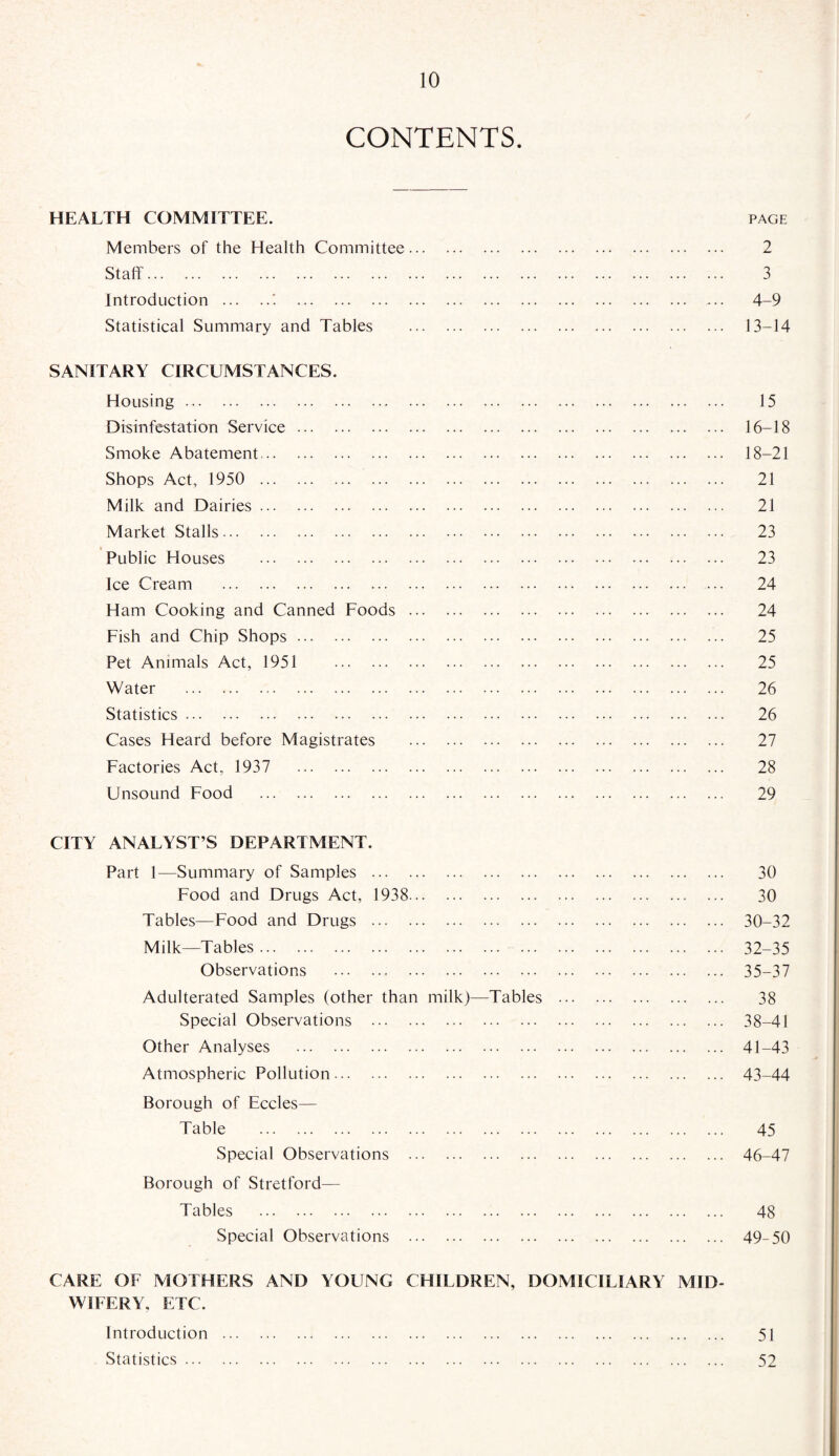 CONTENTS. HEALTH COMMITTEE. page Members of the Health Committee. 2 Staff. 3 Introduction . 4-9 Statistical Summary and Tables . 13-14 SANITARY CIRCUMSTANCES. Housing. 15 Disinfestation Service. 16-18 Smoke Abatement. 18-21 Shops Act, 1950 . 21 Milk and Dairies. 21 Market Stalls. 23 Public Houses . 23 Ice Cream . 24 Ham Cooking and Canned Foods. 24 Fish and Chip Shops. 25 Pet Animals Act, 1951 25 Water . 26 Statistics. 26 Cases Heard before Magistrates . 27 Factories Act, 1937 28 Unsound Food . 29 CITY ANALYST’S DEPARTMENT. Part 1—Summary of Samples . 30 Food and Drugs Act, 1938. 30 Tables—Food and Drugs . 30-32 Milk—Tables. 32-35 Observations . 35-37 Adulterated Samples (other than milk)—Tables . 38 Special Observations . 38-41 Other Analyses . 41-43 Atmospheric Pollution. 43-44 Borough of Eccles— Table . 45 Special Observations . 46-47 Borough of Stretford— Tables . 48 Special Observations . 49-50 CARE OF MOTHERS AND YOUNG CHILDREN, DOMICILIARY MID¬ WIFERY, ETC. Introduction . 51 Statistics. 52