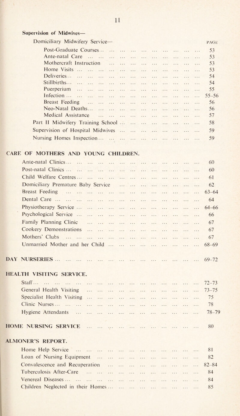 Supervision of Midwives— Domiciliary Midwifery Service— page Post-Graduate Courses. 53 Ante-natal Care . 53 Mothercraft Instruction . 53 Home Visits. 53 Deliveries.. ... 54 Stillbirths. 54 Puerperium . 55 Infection. 55-56 Breast Feeding . 56 Neo-Natal Deaths. 56 Medical Assistance . 57 Part II Midwifery Training School. 58 Supervision of Hospital Midwives . 59 Nursing Homes Inspection. 59 CARE OF MOTHERS AND YOUNG CHILDREN. Ante-natal Clinics. 60 Post-natal Clinics. 60 Child Welfare Centres. 61 Domiciliary Premature Baby Service .. 62 Breast Feeding . 63-64 Dental Care. 64 Physiotherapy Service. 64-66 Psychological Service . 66 Family Planning Clinic . 67 Cookery Demonstrations . 67 Mothers’ Clubs . 67 Unmarried Mother and her Child . 68-69 DAY NURSERIES. 69-72 HEALTH VISITING SERVICE. Staff. 72-73 General Health Visiting . 73-75 Specialist Health Visiting . 75 Clinic Nurses. 78 Hygiene Attendants . 78-79 HOME NURSING SERVICE . 80 ALMONER’S REPORT. Home Help Service . 81 Loan of Nursing Equipment . 82 Convalescence and Recuperation . 82-84 Tuberculosis After-Care . 84 Venereal Diseases. 84 Children Neglected in their Homes. 85