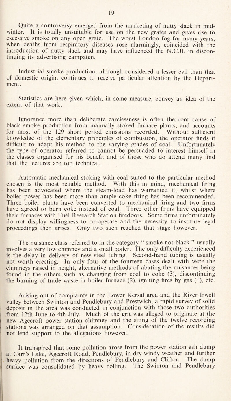 Quite a controversy emerged from the marketing of nutty slack in mid¬ winter. It is totally unsuitable for use on the new grates and gives rise to excessive smoke on any open grate. The worst London fog for many years, when deaths from respiratory diseases rose alarmingly, coincided with the introduction of nutty slack and may have influenced the N.C.B. in discon¬ tinuing its advertising campaign. Industrial smoke production, although considered a lesser evil than that of domestic origin, continues to receive particular attention by the Depart¬ ment. Statistics are here given which, in some measure, convey an idea of the extent of that work. Ignorance more than deliberate carelessness is often the root cause of black smoke production from manually stoked furnace plants, and accounts for most of the 129 short period emissions recorded. Without sufficient knowledge of the elementary principles of combustion, the operator finds it difficult to adapt his method to the varying grades of coal. Unfortunately the type of operator referred to cannot be persuaded to interest himself in the classes organised for his benefit and of those who do attend many find that the lectures are too technical. Automatic mechanical stoking with coal suited to the particular method chosen is the most reliable method. With this in mind, mechanical firing has been advocated where the steam-load has warranted it, whilst where boiler power has been more than ample coke firing has been recommended. Three boiler plants have been converted to mechanical firing and two firms have agreed to burn coke instead of coal. Three other firms have equipped their furnaces with Fuel Research Station firedoors. Some firms unfortunately do not display willingness to co-operate and the necessity to institute legal proceedings then arises. Only two such reached that stage however. The nuisance class referred to in the category “ smoke-not-black ” usually involves a very low chimney and a small boiler. The only difficulty experienced is the delay in delivery of new steel tubing. Second-hand tubing is usually not worth erecting. In only four of the fourteen cases dealt with were the chimneys raised in height, alternative methods of abating the nuisances being found in the others such as changing from coal to coke (3), discontinuing the burning of trade waste in boiler furnace (2), igniting fires by gas (1), etc. Arising out of complaints in the Lower Kersal area and the River Irwell valley between Swinton and Pendlebury and Prestwich, a rapid survey of solid deposit in the area was conducted in conjunction with those two authorities from 12th June to 4th July. Much of the grit was alleged to originate at the new Agecroft power station chimney and the siting of the twelve recording stations was arranged on that assumption. Consideration of the results did not lend support to the allegations however. It transpired that some pollution arose from the power station ash dump at Carr’s Lake, Agecroft Road, Pendlebury, in dry windy weather and further heavy pollution from the directions of Pendlebury and Clifton. The dump surface was consolidated by heavy rolling. The Swinton and Pendlebury
