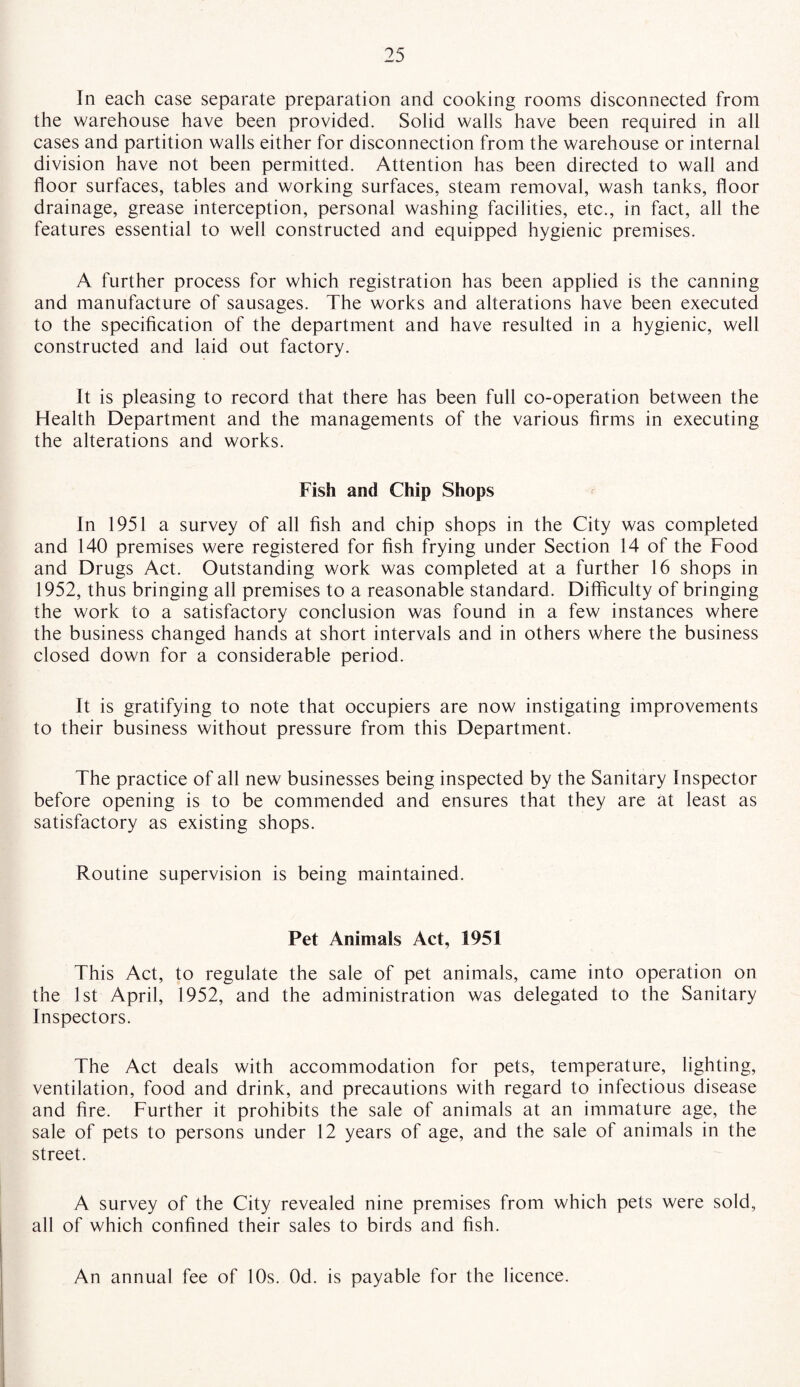 In each case separate preparation and cooking rooms disconnected from the warehouse have been provided. Solid walls have been required in all cases and partition walls either for disconnection from the warehouse or internal division have not been permitted. Attention has been directed to wall and floor surfaces, tables and working surfaces, steam removal, wash tanks, floor drainage, grease interception, personal washing facilities, etc., in fact, all the features essential to well constructed and equipped hygienic premises. A further process for which registration has been applied is the canning and manufacture of sausages. The works and alterations have been executed to the specification of the department and have resulted in a hygienic, well constructed and laid out factory. It is pleasing to record that there has been full co-operation between the Health Department and the managements of the various firms in executing the alterations and works. Fish and Chip Shops In 1951 a survey of all fish and chip shops in the City was completed and 140 premises were registered for fish frying under Section 14 of the Food and Drugs Act. Outstanding work was completed at a further 16 shops in 1952, thus bringing all premises to a reasonable standard. Difficulty of bringing the work to a satisfactory conclusion was found in a few instances where the business changed hands at short intervals and in others where the business closed down for a considerable period. It is gratifying to note that occupiers are now instigating improvements to their business without pressure from this Department. The practice of all new businesses being inspected by the Sanitary Inspector before opening is to be commended and ensures that they are at least as satisfactory as existing shops. Routine supervision is being maintained. Pet Animals Act, 1951 This Act, to regulate the sale of pet animals, came into operation on the 1st April, 1952, and the administration was delegated to the Sanitary Inspectors. The Act deals with accommodation for pets, temperature, lighting, ventilation, food and drink, and precautions with regard to infectious disease and fire. Further it prohibits the sale of animals at an immature age, the sale of pets to persons under 12 years of age, and the sale of animals in the street. A survey of the City revealed nine premises from which pets were sold, all of which confined their sales to birds and fish. An annual fee of 10s. Od. is payable for the licence.