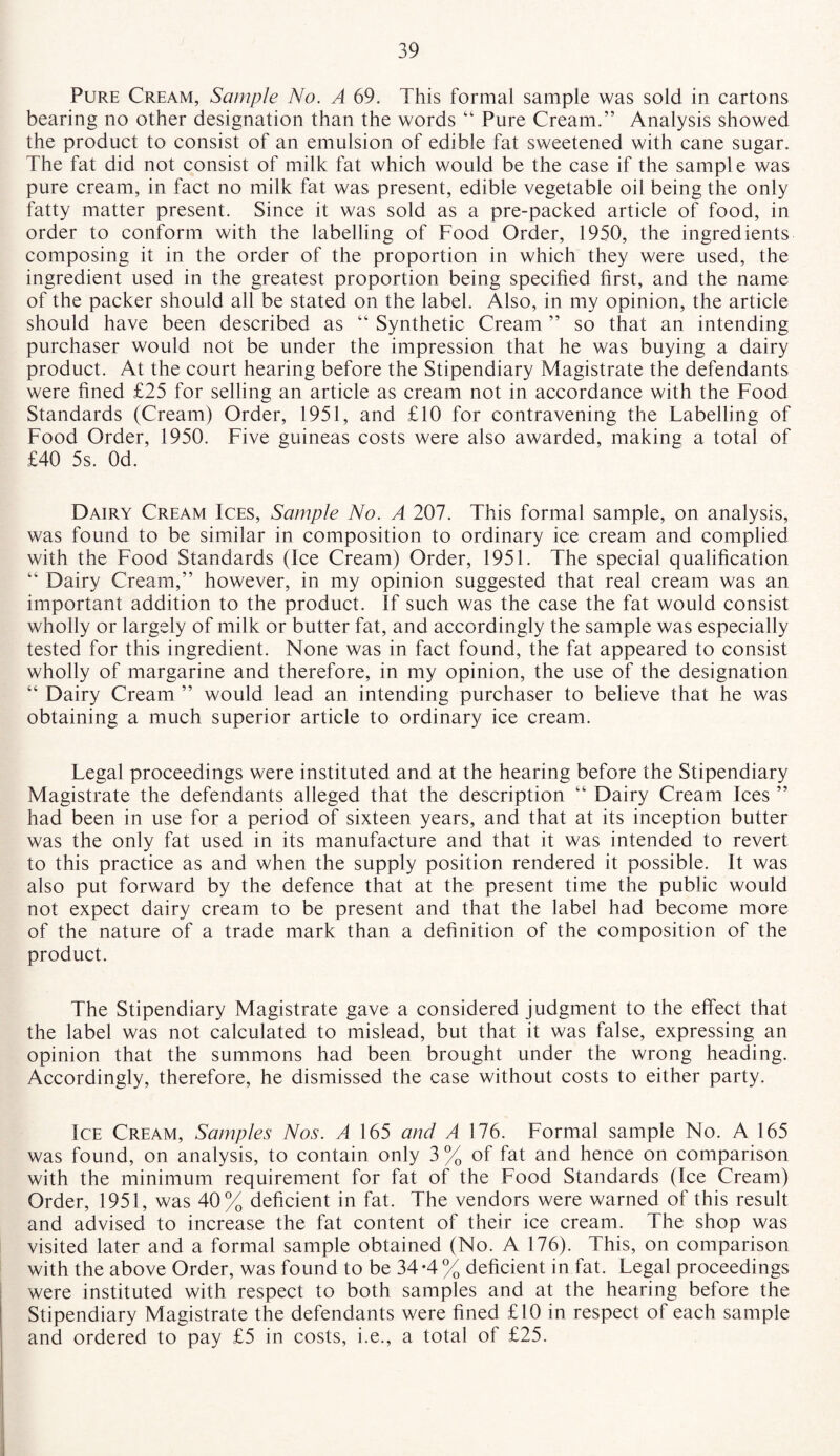 Pure Cream, Sample No. A 69. This formal sample was sold in cartons bearing no other designation than the words “ Pure Cream.” Analysis showed the product to consist of an emulsion of edible fat sweetened with cane sugar. The fat did not consist of milk fat which would be the case if the sample was pure cream, in fact no milk fat was present, edible vegetable oil being the only fatty matter present. Since it was sold as a pre-packed article of food, in order to conform with the labelling of Food Order, 1950, the ingredients composing it in the order of the proportion in which they were used, the ingredient used in the greatest proportion being specified first, and the name of the packer should all be stated on the label. Also, in my opinion, the article should have been described as “ Synthetic Cream ” so that an intending purchaser would not be under the impression that he was buying a dairy product. At the court hearing before the Stipendiary Magistrate the defendants were fined £25 for selling an article as cream not in accordance with the Food Standards (Cream) Order, 1951, and £10 for contravening the Labelling of Food Order, 1950. Five guineas costs were also awarded, making a total of £40 5s. Od. Dairy Cream Ices, Sample No. A 201. This formal sample, on analysis, was found to be similar in composition to ordinary ice cream and complied with the Food Standards (Ice Cream) Order, 1951. The special qualification “ Dairy Cream,” however, in my opinion suggested that real cream was an important addition to the product. If such was the case the fat would consist wholly or largely of milk or butter fat, and accordingly the sample was especially tested for this ingredient. None was in fact found, the fat appeared to consist wholly of margarine and therefore, in my opinion, the use of the designation “ Dairy Cream ” would lead an intending purchaser to believe that he was obtaining a much superior article to ordinary ice cream. Legal proceedings were instituted and at the hearing before the Stipendiary Magistrate the defendants alleged that the description “ Dairy Cream Ices ” had been in use for a period of sixteen years, and that at its inception butter was the only fat used in its manufacture and that it was intended to revert to this practice as and when the supply position rendered it possible. It was also put forward by the defence that at the present time the public would not expect dairy cream to be present and that the label had become more of the nature of a trade mark than a definition of the composition of the product. The Stipendiary Magistrate gave a considered judgment to the effect that the label was not calculated to mislead, but that it was false, expressing an opinion that the summons had been brought under the wrong heading. Accordingly, therefore, he dismissed the case without costs to either party. Ice Cream, Samples Nos. A 165 and A 176. Formal sample No. A 165 was found, on analysis, to contain only 3 % of fat and hence on comparison with the minimum requirement for fat of the Food Standards (Ice Cream) Order, 1951, was 40% deficient in fat. The vendors were warned of this result and advised to increase the fat content of their ice cream. The shop was visited later and a formal sample obtained (No. A 176). This, on comparison with the above Order, was found to be 34 -4 % deficient in fat. Legal proceedings were instituted with respect to both samples and at the hearing before the Stipendiary Magistrate the defendants were fined £10 in respect of each sample and ordered to pay £5 in costs, i.e., a total of £25.