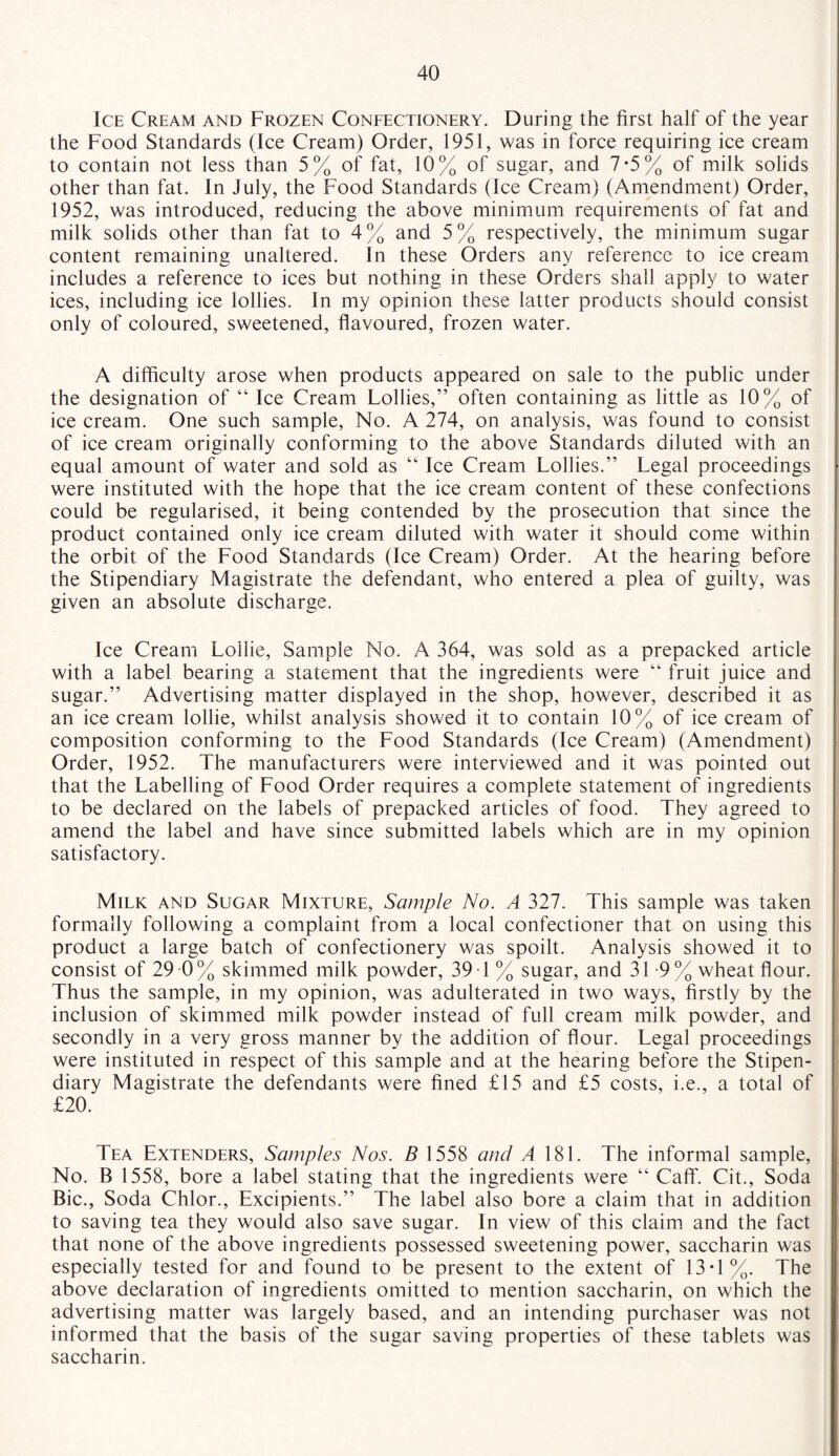 Ice Cream and Frozen Confectionery. During the first half of the year the Food Standards (Ice Cream) Order, 1951, was in force requiring ice cream to contain not less than 5% of fat, 10% of sugar, and 7*5% of milk solids other than fat. In July, the Food Standards (Ice Cream) (Amendment) Order, 1952, was introduced, reducing the above minimum requirements of fat and milk solids other than fat to 4% and 5% respectively, the minimum sugar content remaining unaltered. In these Orders any reference to ice cream includes a reference to ices but nothing in these Orders shall apply to water ices, including ice lollies. In my opinion these latter products should consist only of coloured, sweetened, flavoured, frozen water. A difficulty arose when products appeared on sale to the public under the designation of “ Ice Cream Lollies,” often containing as little as 10% of ice cream. One such sample, No. A 274, on analysis, was found to consist of ice cream originally conforming to the above Standards diluted with an equal amount of water and sold as “ Ice Cream Lollies.” Legal proceedings were instituted with the hope that the ice cream content of these confections could be regularised, it being contended by the prosecution that since the product contained only ice cream diluted with water it should come within the orbit of the Food Standards (Ice Cream) Order. At the hearing before the Stipendiary Magistrate the defendant, who entered a plea of guilty, was given an absolute discharge. Ice Cream Lollie, Sample No. A 364, was sold as a prepacked article with a label bearing a statement that the ingredients were “ fruit juice and sugar.” Advertising matter displayed in the shop, however, described it as an ice cream lollie, whilst analysis showed it to contain 10% of ice cream of composition conforming to the Food Standards (Ice Cream) (Amendment) Order, 1952. The manufacturers were interviewed and it was pointed out that the Labelling of Food Order requires a complete statement of ingredients to be declared on the labels of prepacked articles of food. They agreed to amend the label and have since submitted labels which are in my opinion satisfactory. Milk and Sugar Mixture, Sample No. A 327. This sample was taken formally following a complaint from a local confectioner that on using this product a large batch of confectionery was spoilt. Analysis showed it to consist of 29 0 % skimmed milk powder, 39 1% sugar, and 31-9% wheat flour. Thus the sample, in my opinion, was adulterated in two ways, firstly by the inclusion of skimmed milk powder instead of full cream milk powder, and secondly in a very gross manner by the addition of flour. Legal proceedings were instituted in respect of this sample and at the hearing before the Stipen¬ diary Magistrate the defendants were fined £15 and £5 costs, i.e., a total of £20. Tea Extenders, Samples Nos. B 1558 and A 181. The informal sample, No. B 1558, bore a label stating that the ingredients were “ Caff. Cit., Soda Bic., Soda Chlor., Excipients.” The label also bore a claim that in addition to saving tea they would also save sugar. In view of this claim and the fact that none of the above ingredients possessed sweetening power, saccharin was especially tested for and found to be present to the extent of 13 T %. The above declaration of ingredients omitted to mention saccharin, on which the advertising matter was largely based, and an intending purchaser was not informed that the basis of the sugar saving properties of these tablets was saccharin.