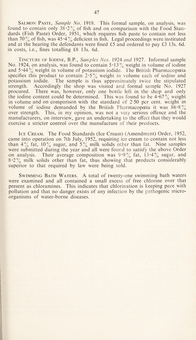 Salmon Paste, Sample No. 1918. This formal sample, on analysis, was found to contain only 38*2% of fish and on comparison with the Food Stan¬ dards (Fish Paste) Order, 1951, which requires fish paste to contain not less than 70 % of fish, was 45 -4 % deficient in fish. Legal proceedings were instituted and at the hearing the defendants were fined £5 and ordered to pay £3 13s. 6d. in costs, i.e., fines totalling £8 13s. 6d. Tincture of Iodine, B.P., Samples Nos. 1924 and 1927. Informal sample No. 1924, on analysis, was found to contain 5*13% weight in volume of iodine and 5*44% weight in volume of potassium iodide. The British Pharmacopoeia specifies this product to contain 2*5% weight in volume each of iodine and potassium iodide. The sample is thus approximately twice the stipulated strength. Accordingly the shop was visited and formal sample No. 1927 procured. There was, however, only one bottle left in the shop and only the iodine content could be determined. This was found to be 4*67% weight in volume and on comparison with the standard of 2-50 per cent, weight in volume of iodine demanded by the British Pharmacopoeia it was 86*8% over strength. This, in my opinion, was not a very serious offence and the manufacturers, on interview, gave an undertaking to the effect that they would exercise a stricter control over the manufacture of their products. Ice Cream. The Food Standards (Ice Cream) (Amendment) Order, 1952, came into operation on 7th July, 1952, requiring ice cream to contain not less than 4% fat, 10% sugar, and 5% milk solids other than fat. Nine samples were submitted during the year and all were found to satisfy the above Order on analysis. Their average composition was 9*9% fat, 13*4% sugar, and 8*2% milk solids other than fat, thus showing that products considerably superior to that required by law were being sold. Swimming Bath Waters. A total of twenty-one swimming bath waters were examined and all contained a small excess of free chlorine over that present as chloramines. This indicates that chlorination is keeping pace with pollution and that no danger exists of any infection by the pathogenic micro¬ organisms of water-borne diseases.