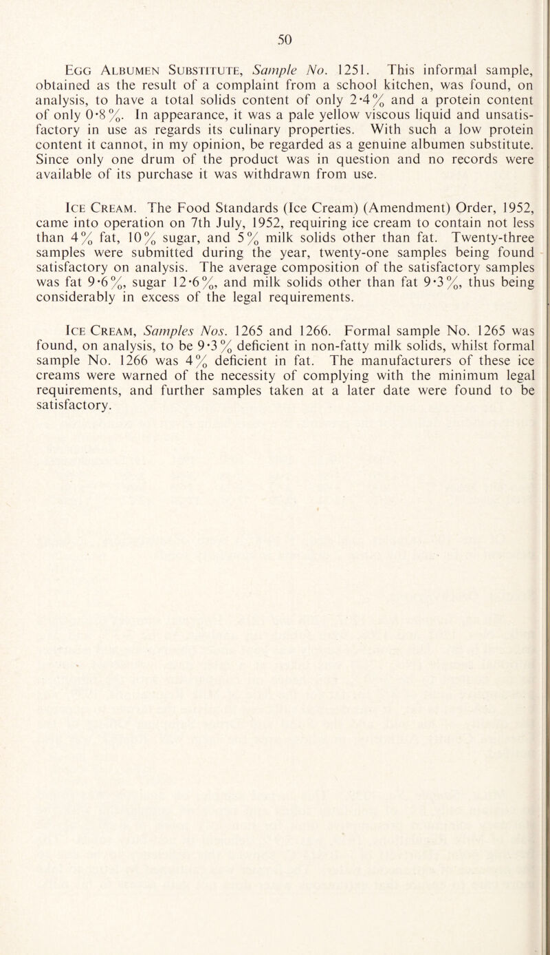 Egg Albumen Substitute, Sample No. 1251. This informal sample, obtained as the result of a complaint from a school kitchen, was found, on analysis, to have a total solids content of only 2-4% and a protein content of only 0*8%. In appearance, it was a pale yellow viscous liquid and unsatis¬ factory in use as regards its culinary properties. With such a low protein content it cannot, in my opinion, be regarded as a genuine albumen substitute. Since only one drum of the product was in question and no records were available of its purchase it was withdrawn from use. Ice Cream. The Food Standards (Ice Cream) (Amendment) Order, 1952, came into operation on 7th July, 1952, requiring ice cream to contain not less than 4% fat, 10% sugar, and 5% milk solids other than fat. Twenty-three samples were submitted during the year, twenty-one samples being found satisfactory on analysis. The average composition of the satisfactory samples was fat 9*6%, sugar 12*6%, and milk solids other than fat 9 0%, thus being considerably in excess of the legal requirements. Ice Cream, Samples Nos. 1265 and 1266. Formal sample No. 1265 was found, on analysis, to be 9-3% deficient in non-fatty milk solids, whilst formal sample No. 1266 was 4% deficient in fat. The manufacturers of these ice creams were warned of the necessity of complying with the minimum legal requirements, and further samples taken at a later date were found to be satisfactory.