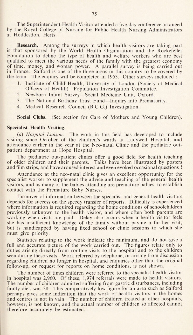 The Superintendent Health Visitor attended a five-day conference arranged by the Royal College of Nursing for Public Health Nursing Administrators at Hoddesdon, Herts. Research. Among the surveys in which health visitors are taking part is that sponsored by the World Health Organisation and the Rockefeller Foundation to define the type of health and welfare workers who are best qualified to meet the various needs of the family with the greatest economy of time, money, and woman power. A parallel survey is being carried out in France. Salford is one of the three areas in this country to be covered by the team. The enquiry will be completed in 1953. Other surveys included :— 1. Institute of Child Health, University of London (Society of Medical Officers of Health)—Population Investigation Committee. 2. Newborn Infant Survey—Social Medicine Unit, Oxford. 3. The National Birthday Trust Fund—Inquiry into Prematurity. 4. Medical Research Council (B.C.G.) Investigation. Social Clubs. (See section for Care of Mothers and Young Children). Specialist Health Visiting. (a) Hospital Liaison. The work in this field has developed to include visiting since October of the children’s wards at Ladywell Hospital, and attendance earlier in the year at the Neo-natal Clinic and the paediatric out¬ patient department at Hope Hospital. The paediatric out-patient clinics offer a good field for health teaching of older children and their parents. Talks have been illustrated by posters and film strips, and have aroused interest and even evoked occasional questions ! Attendance at the neo-natal clinic gives an excellent opportunity for the specialist worker to supplement the advice and teaching of the general health visitors, and as many of the babies attending are premature babies, to establish contact with the Premature Baby Nurses. Turnover of information between the specialist and general health visitors depends for success on the speedy transfer of reports. Difficulty is experienced where information is required regarding the home conditions of schoolchildren previously unknown to the health visitor, and where often both parents are working when visits are paid. Delay also occurs when a health visitor feels she has insufficient knowledge of the family without paying a further visit, but is handicapped by having fixed school or clinic sessions to which she must give priority. Statistics relating to the work indicate the minimum, and do not give a full and accurate picture of the work carried out. The figures relate only to duties arising directly from routine visits to the hospital and to the children seen during these visits. Work referred by telephone, or arising from discussion regarding children no longer in hospital, and enquiries other than the original follow-up, or request for reports on home conditions, is not shown. The number of times children were referred to the specialist health visitor in hospital was 2,960. Of these, 1,974 referrals were made to health visitors. The number of children admitted suffering from gastric disturbances, including faulty diet, was 38. This comparatively low figure for an area such as Salford perhaps gives some indication that the work of health visitors in the homes and centres is not in vain. The number of children treated at other hospitals, however, is not known, and the actual number of children so affected cannot therefore accurately be estimated.