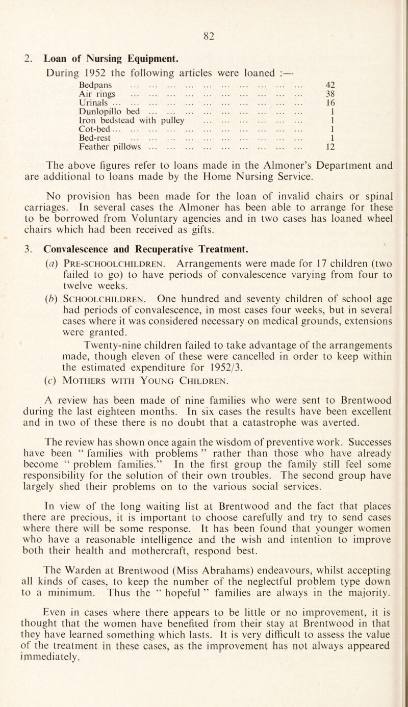 2. Loan of Nursing Equipment. During 1952 the following articles were loaned :— Bedpans . Air rings . Urinals. Dunlopillo bed . Iron bedstead with pulley . Cot-bed. Bed-rest . Feather pillows . 42 38 16 1 1 1 1 12 The above figures refer to loans made in the Almoner’s Department and are additional to loans made by the Home Nursing Service. No provision has been made for the loan of invalid chairs or spinal carriages. In several cases the Almoner has been able to arrange for these to be borrowed from Voluntary agencies and in two cases has loaned wheel chairs which had been received as gifts. 3. Convalescence and Recuperative Treatment. (a) Pre-schoolchildren. Arrangements were made for 17 children (two failed to go) to have periods of convalescence varying from four to twelve weeks. (b) Schoolchildren. One hundred and seventy children of school age had periods of convalescence, in most cases four weeks, but in several cases where it was considered necessary on medical grounds, extensions were granted. Twenty-nine children failed to take advantage of the arrangements made, though eleven of these were cancelled in order to keep within the estimated expenditure for 1952/3. (c) Mothers with Young Children. A review has been made of nine families who were sent to Brentwood during the last eighteen months. In six cases the results have been excellent and in two of these there is no doubt that a catastrophe was averted. The review has shown once again the wisdom of preventive work. Successes have been “ families with problems ” rather than those who have already become “ problem families.” In the first group the family still feel some responsibility for the solution of their own troubles. The second group have largely shed their problems on to the various social services. In view of the long waiting list at Brentwood and the fact that places there are precious, it is important to choose carefully and try to send cases where there will be some response. It has been found that younger women who have a reasonable intelligence and the wish and intention to improve both their health and mothercraft, respond best. The Warden at Brentwood (Miss Abrahams) endeavours, whilst accepting all kinds of cases, to keep the number of the neglectful problem type down to a minimum. Thus the “ hopeful ” families are always in the majority. Even in cases where there appears to be little or no improvement, it is thought that the women have benefited from their stay at Brentwood in that they have learned something which lasts. It is very difficult to assess the value of the treatment in these cases, as the improvement has not always appeared immediately.