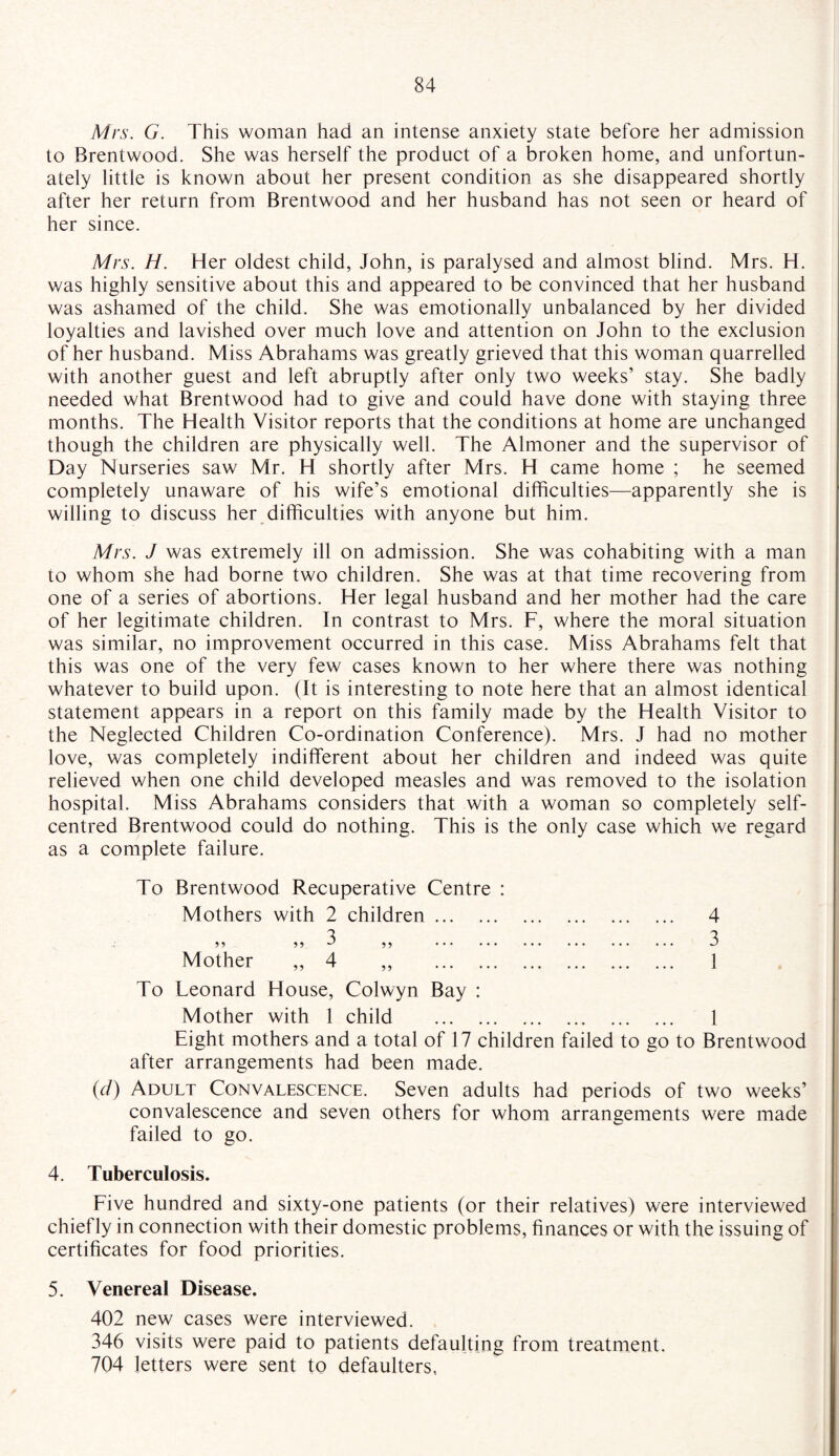 Mrs. G. This woman had an intense anxiety state before her admission to Brentwood. She was herself the product of a broken home, and unfortun¬ ately little is known about her present condition as she disappeared shortly after her return from Brentwood and her husband has not seen or heard of her since. Mrs. H. Her oldest child, John, is paralysed and almost blind. Mrs. H. was highly sensitive about this and appeared to be convinced that her husband was ashamed of the child. She was emotionally unbalanced by her divided loyalties and lavished over much love and attention on John to the exclusion of her husband. Miss Abrahams was greatly grieved that this woman quarrelled with another guest and left abruptly after only two weeks’ stay. She badly needed what Brentwood had to give and could have done with staying three months. The Health Visitor reports that the conditions at home are unchanged though the children are physically well. The Almoner and the supervisor of Day Nurseries saw Mr. H shortly after Airs. H came home ; he seemed completely unaware of his wife’s emotional difficulties—apparently she is willing to discuss her difficulties with anyone but him. Mrs. J was extremely ill on admission. She was cohabiting with a man to whom she had borne two children. She was at that time recovering from one of a series of abortions. Her legal husband and her mother had the care of her legitimate children. In contrast to Mrs. F, where the moral situation was similar, no improvement occurred in this case. Miss Abrahams felt that this was one of the very few cases known to her where there was nothing whatever to build upon. (It is interesting to note here that an almost identical statement appears in a report on this family made by the Health Visitor to the Neglected Children Co-ordination Conference). Mrs. J had no mother love, was completely indifferent about her children and indeed was quite relieved when one child developed measles and was removed to the isolation hospital. Miss Abrahams considers that with a woman so completely self- centred Brentwood could do nothing. This is the only case which we regard as a complete failure. To Brentwood Recuperative Centre : Mothers with 2 children. 3 55 55 u 55 . Mother ,, 4 ,, . 4 3 1 To Leonard House, Colwyn Bay : Mother with 1 child . 1 Eight mothers and a total of 17 children failed to go to Brentwood after arrangements had been made. (d) Adult Convalescence. Seven adults had periods of two weeks’ convalescence and seven others for whom arrangements were made failed to go. 4. Tuberculosis. Five hundred and sixty-one patients (or their relatives) were interviewed chief ly in connection with their domestic problems, finances or with the issuing of certificates for food priorities. 5. Venereal Disease. 402 new cases were interviewed. 346 visits were paid to patients defaulting from treatment. 704 letters were sent to defaulters,