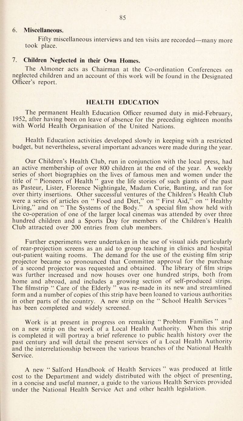 6. Miscellaneous, Fifty miscellaneous interviews and ten visits are recorded—many more took place. 7. Children Neglected in their Own Homes, The Almoner acts as Chairman at the Co-ordination Conferences on neglected children and an account of this work will be found in the Designated Officer’s report. HEALTH EDUCATION The permanent Health Education Officer resumed duty in mid-February, 1952, after having been on leave of absence for the preceding eighteen months with World Health Organisation of the United Nations. Health Education activities developed slowly in keeping with a restricted budget, but nevertheless, several important advances were made during the year. Our Children’s Health Club, run in conjunction with the local press, had an active membership of over 800 children at the end of the year. A weekly series of short biographies on the lives of famous men and women under the title of “ Pioneers of Health ” gave the life stories of such giants of the past as Pasteur, Lister, Florence Nightingale, Madam Curie, Banting, and ran for over thirty insertions. Other successful ventures of the Children’s Health Club were a series of articles on “ Food and Diet,” on “ First Aid,” on “ Healthy Living,” and on “ The Systems of the Body.” A special film show held with the co-operation of one of the larger local cinemas was attended by over three hundred children and a Sports Day for members of the Children’s Health Club attracted over 200 entries from club members. Further experiments were undertaken in the use of visual aids particularly of rear-projection screens as an aid to group teaching in clinics and hospital out-patient waiting rooms. The demand for the use of the existing film strip projector became so pronounced that Committee approval for the purchase of a second projector was requested and obtained. The library of film strips was further increased and now houses over one hundred strips, both from home and abroad, and includes a growing section of self-produced strips. The filmstrip “ Care of the Elderly ” was re-made in its new and streamlined form and a number of copies of this strip have been loaned to various authorities in other parts of the country. A new strip on the “ School Health Services ” has been completed and widely screened. Work is at present in progress on remaking ” Problem Families ” and on a new strip on the work of a Local Health Authority. When this strip is completed it will portray a brief reference to public health history over the past century and will detail the present services of a Local Health Authority and the interrelationship between the various branches of the National Health Service. A new “ Salford Handbook of Health Services ” was produced at little cost to the Department and widely distributed with the object of presenting, in a concise and useful manner, a guide to the various Health Services provided under the National Health Service Act and other health legislation.